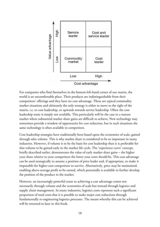 For companies who find themselves in the bottom left-hand corner of our matrix, the
world is an uncomfortable place. Their products are indistinguishable from their
competitors’ offerings and they have no cost advantage. These are typical commodity
market situations and ultimately the only strategy is either to move to the right of the
matrix, i.e. to cost leadership, or upwards towards service leadership. Often the cost
leadership route is simply not available. This particularly will be the case in a mature
market where substantial market share gains are difficult to achieve. New technology may
sometimes provide a window of opportunity for cost reduction, but in such situations the
same technology is often available to competitors.
Cost leadership strategies have traditionally been based upon the economies of scale, gained
through sales volume. This is why market share is considered to be so important in many
industries. However, if volume is to be the basis for cost leadership then it is preferable for
that volume to be gained early in the market life cycle. The ‘experience curve’ concept,
briefly described earlier, demonstrates the value of early market share gains – the higher
your share relative to your competitors the lower your costs should be. This cost advantage
can be used strategically to assume a position of price leader and, if appropriate, to make it
impossible for higher-cost competitors to survive. Alternatively, price may be maintained,
enabling above-average profit to be earned, which potentially is available to further develop
the position of the product in the market.
However, an increasingly powerful route to achieving a cost advantage comes not
necessarily through volume and the economies of scale but instead through logistics and
supply chain management. In many industries, logistics costs represent such a significant
proportion of total costs that it is possible to make major cost reductions through
fundamentally re-engineering logistics processes. The means whereby this can be achieved
will be returned to later in this book.
18
 