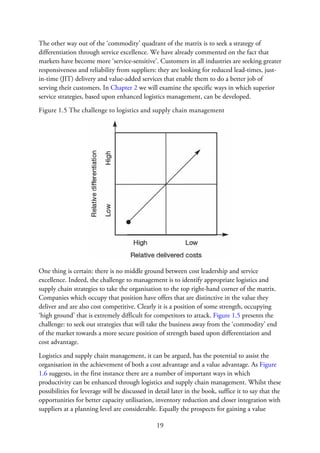 The other way out of the ‘commodity’ quadrant of the matrix is to seek a strategy of
differentiation through service excellence. We have already commented on the fact that
markets have become more ‘service-sensitive’. Customers in all industries are seeking greater
responsiveness and reliability from suppliers: they are looking for reduced lead-times, just-
in-time (JIT) delivery and value-added services that enable them to do a better job of
serving their customers. In Chapter 2 we will examine the specific ways in which superior
service strategies, based upon enhanced logistics management, can be developed.
Figure 1.5 The challenge to logistics and supply chain management
One thing is certain: there is no middle ground between cost leadership and service
excellence. Indeed, the challenge to management is to identify appropriate logistics and
supply chain strategies to take the organisation to the top right-hand corner of the matrix.
Companies which occupy that position have offers that are distinctive in the value they
deliver and are also cost competitive. Clearly it is a position of some strength, occupying
‘high ground’ that is extremely difficult for competitors to attack. Figure 1.5 presents the
challenge: to seek out strategies that will take the business away from the ‘commodity’ end
of the market towards a more secure position of strength based upon differentiation and
cost advantage.
Logistics and supply chain management, it can be argued, has the potential to assist the
organisation in the achievement of both a cost advantage and a value advantage. As Figure
1.6 suggests, in the first instance there are a number of important ways in which
productivity can be enhanced through logistics and supply chain management. Whilst these
possibilities for leverage will be discussed in detail later in the book, suffice it to say that the
opportunities for better capacity utilisation, inventory reduction and closer integration with
suppliers at a planning level are considerable. Equally the prospects for gaining a value
19
 