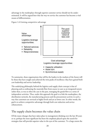 advantage in the marketplace through superior customer service should not be under-
estimated. It will be argued later that the way we service the customer has become a vital
means of differentiation.
Figure 1.6 Gaining competitive advantage
To summarise, those organisations that will be the leaders in the markets of the future will
be those that have sought and achieved the twin peaks of excellence: they have gained both
cost leadership and service leadership.
The underlying philosophy behind the logistics and supply chain concept is that of
planning and co-ordinating the materials flow from source to user as an integrated system
rather than, as was so often the case in the past, managing the goods flow as a series of
independent activities. Thus, under this approach the goal is to link the marketplace, the
distribution network, the manufacturing process and the procurement activity in such a
way that customers are serviced at higher levels and yet at lower cost. In other words, the
goal is to achieve competitive advantage through both cost reduction and service
enhancement.
The supply chain becomes the value chain
Of the many changes that have taken place in management thinking over the last 30 years
or so, perhaps the most significant has been the emphasis placed upon the search for
strategies that will provide superior value in the eyes of the customer. To a large extent the
20
 