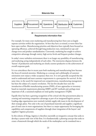 For example, for many years marketing and manufacturing have been seen as largely
separate activities within the organisation. At best they have co-existed, at worst there has
been open warfare. Manufacturing priorities and objectives have typically been focused on
operating efficiency, achieved through long production runs, minimised set-ups and
change-overs and product standardisation. Conversely, marketing has sought to achieve
competitive advantage through variety, high service levels and frequent product changes.
In today’s more turbulent environment there is no longer any possibility of manufacturing
and marketing acting independently of each other. The internecine disputes between the
‘barons’ of production and marketing are clearly counter-productive to the achievement of
overall corporate goals.
It is no coincidence that in recent years both marketing and manufacturing have become
the focus of renewed attention. Marketing as a concept and a philosophy of customer
orientation now enjoys a wider acceptance than ever. It is now generally accepted that the
need to understand and meet customer requirements is a prerequisite for survival. At the
same time, in the search for improved cost competitiveness, manufacturing management
has been the subject of a massive revolution. The last few decades have seen the
introduction of flexible manufacturing systems (FMS), of new approaches to inventory
based on materials requirements planning (MRP) and JIT methods and, perhaps most
important of all, a sustained emphasis on total quality management (TQM).
Equally there has been a growing recognition of the critical role that procurement plays in
creating and sustaining competitive advantage as part of an integrated logistics process.
Leading-edge organisations now routinely include supply-side issues in the development of
their strategic plans. Not only is the cost of purchased materials and supplies a significant
part of total costs in most organisations, but there is a major opportunity for leveraging the
capabilities and competencies of suppliers through closer integration of the buyers’ and
suppliers’ logistics processes.
In this scheme of things, logistics is therefore essentially an integrative concept that seeks to
develop a system-wide view of the firm. It is fundamentally a planning concept that seeks to
create a framework through which the needs of the marketplace can be translated into a
23
 