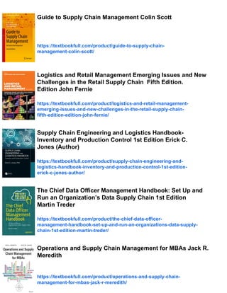 Guide to Supply Chain Management Colin Scott
https://textbookfull.com/product/guide-to-supply-chain-
management-colin-scott/
Logistics and Retail Management Emerging Issues and New
Challenges in the Retail Supply Chain Fifth Edition.
Edition John Fernie
https://textbookfull.com/product/logistics-and-retail-management-
emerging-issues-and-new-challenges-in-the-retail-supply-chain-
fifth-edition-edition-john-fernie/
Supply Chain Engineering and Logistics Handbook-
Inventory and Production Control 1st Edition Erick C.
Jones (Author)
https://textbookfull.com/product/supply-chain-engineering-and-
logistics-handbook-inventory-and-production-control-1st-edition-
erick-c-jones-author/
The Chief Data Officer Management Handbook: Set Up and
Run an Organization’s Data Supply Chain 1st Edition
Martin Treder
https://textbookfull.com/product/the-chief-data-officer-
management-handbook-set-up-and-run-an-organizations-data-supply-
chain-1st-edition-martin-treder/
Operations and Supply Chain Management for MBAs Jack R.
Meredith
https://textbookfull.com/product/operations-and-supply-chain-
management-for-mbas-jack-r-meredith/
 