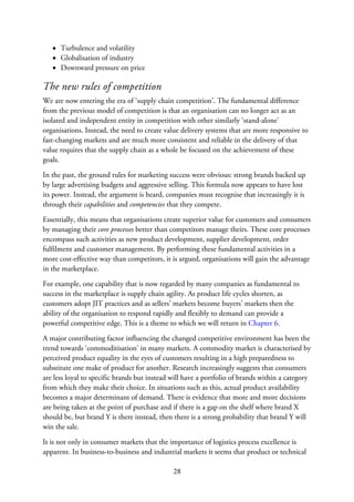 Turbulence and volatility
Globalisation of industry
Downward pressure on price
The new rules of competition
We are now entering the era of ‘supply chain competition’. The fundamental difference
from the previous model of competition is that an organisation can no longer act as an
isolated and independent entity in competition with other similarly ‘stand-alone’
organisations. Instead, the need to create value delivery systems that are more responsive to
fast-changing markets and are much more consistent and reliable in the delivery of that
value requires that the supply chain as a whole be focused on the achievement of these
goals.
In the past, the ground rules for marketing success were obvious: strong brands backed up
by large advertising budgets and aggressive selling. This formula now appears to have lost
its power. Instead, the argument is heard, companies must recognise that increasingly it is
through their capabilities and competencies that they compete.
Essentially, this means that organisations create superior value for customers and consumers
by managing their core processes better than competitors manage theirs. These core processes
encompass such activities as new product development, supplier development, order
fulfilment and customer management. By performing these fundamental activities in a
more cost-effective way than competitors, it is argued, organisations will gain the advantage
in the marketplace.
For example, one capability that is now regarded by many companies as fundamental to
success in the marketplace is supply chain agility. As product life cycles shorten, as
customers adopt JIT practices and as sellers’ markets become buyers’ markets then the
ability of the organisation to respond rapidly and flexibly to demand can provide a
powerful competitive edge. This is a theme to which we will return in Chapter 6.
A major contributing factor influencing the changed competitive environment has been the
trend towards ‘commoditisation’ in many markets. A commodity market is characterised by
perceived product equality in the eyes of customers resulting in a high preparedness to
substitute one make of product for another. Research increasingly suggests that consumers
are less loyal to specific brands but instead will have a portfolio of brands within a category
from which they make their choice. In situations such as this, actual product availability
becomes a major determinant of demand. There is evidence that more and more decisions
are being taken at the point of purchase and if there is a gap on the shelf where brand X
should be, but brand Y is there instead, then there is a strong probability that brand Y will
win the sale.
It is not only in consumer markets that the importance of logistics process excellence is
apparent. In business-to-business and industrial markets it seems that product or technical
28
 
