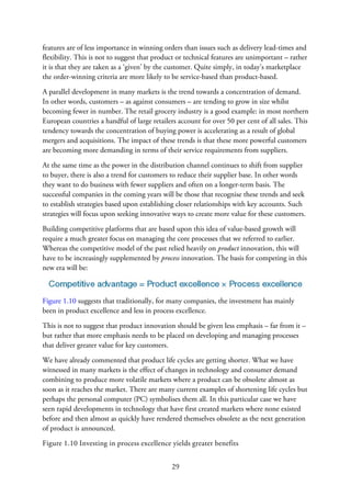 features are of less importance in winning orders than issues such as delivery lead-times and
flexibility. This is not to suggest that product or technical features are unimportant – rather
it is that they are taken as a ‘given’ by the customer. Quite simply, in today’s marketplace
the order-winning criteria are more likely to be service-based than product-based.
A parallel development in many markets is the trend towards a concentration of demand.
In other words, customers – as against consumers – are tending to grow in size whilst
becoming fewer in number. The retail grocery industry is a good example: in most northern
European countries a handful of large retailers account for over 50 per cent of all sales. This
tendency towards the concentration of buying power is accelerating as a result of global
mergers and acquisitions. The impact of these trends is that these more powerful customers
are becoming more demanding in terms of their service requirements from suppliers.
At the same time as the power in the distribution channel continues to shift from supplier
to buyer, there is also a trend for customers to reduce their supplier base. In other words
they want to do business with fewer suppliers and often on a longer-term basis. The
successful companies in the coming years will be those that recognise these trends and seek
to establish strategies based upon establishing closer relationships with key accounts. Such
strategies will focus upon seeking innovative ways to create more value for these customers.
Building competitive platforms that are based upon this idea of value-based growth will
require a much greater focus on managing the core processes that we referred to earlier.
Whereas the competitive model of the past relied heavily on product innovation, this will
have to be increasingly supplemented by process innovation. The basis for competing in this
new era will be:
Figure 1.10 suggests that traditionally, for many companies, the investment has mainly
been in product excellence and less in process excellence.
This is not to suggest that product innovation should be given less emphasis – far from it –
but rather that more emphasis needs to be placed on developing and managing processes
that deliver greater value for key customers.
We have already commented that product life cycles are getting shorter. What we have
witnessed in many markets is the effect of changes in technology and consumer demand
combining to produce more volatile markets where a product can be obsolete almost as
soon as it reaches the market. There are many current examples of shortening life cycles but
perhaps the personal computer (PC) symbolises them all. In this particular case we have
seen rapid developments in technology that have first created markets where none existed
before and then almost as quickly have rendered themselves obsolete as the next generation
of product is announced.
Figure 1.10 Investing in process excellence yields greater benefits
29
 