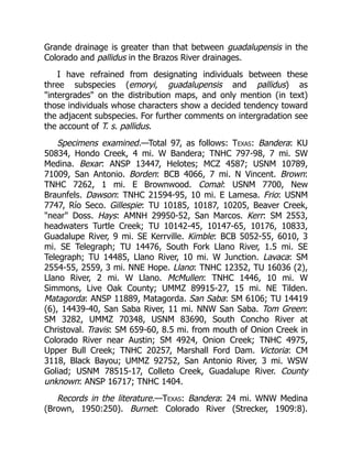 Grande drainage is greater than that between guadalupensis in the
Colorado and pallidus in the Brazos River drainages.
I have refrained from designating individuals between these
three subspecies (emoryi, guadalupensis and pallidus) as
"intergrades" on the distribution maps, and only mention (in text)
those individuals whose characters show a decided tendency toward
the adjacent subspecies. For further comments on intergradation see
the account of T. s. pallidus.
Specimens examined.—Total 97, as follows: Texas: Bandera: KU
50834, Hondo Creek, 4 mi. W Bandera; TNHC 797-98, 7 mi. SW
Medina. Bexar: ANSP 13447, Helotes; MCZ 4587; USNM 10789,
71009, San Antonio. Borden: BCB 4066, 7 mi. N Vincent. Brown:
TNHC 7262, 1 mi. E Brownwood. Comal: USNM 7700, New
Braunfels. Dawson: TNHC 21594-95, 10 mi. E Lamesa. Frio: USNM
7747, Río Seco. Gillespie: TU 10185, 10187, 10205, Beaver Creek,
"near" Doss. Hays: AMNH 29950-52, San Marcos. Kerr: SM 2553,
headwaters Turtle Creek; TU 10142-45, 10147-65, 10176, 10833,
Guadalupe River, 9 mi. SE Kerrville. Kimble: BCB 5052-55, 6010, 3
mi. SE Telegraph; TU 14476, South Fork Llano River, 1.5 mi. SE
Telegraph; TU 14485, Llano River, 10 mi. W Junction. Lavaca: SM
2554-55, 2559, 3 mi. NNE Hope. Llano: TNHC 12352, TU 16036 (2),
Llano River, 2 mi. W Llano. McMullen: TNHC 1446, 10 mi. W
Simmons, Live Oak County; UMMZ 89915-27, 15 mi. NE Tilden.
Matagorda: ANSP 11889, Matagorda. San Saba: SM 6106; TU 14419
(6), 14439-40, San Saba River, 11 mi. NNW San Saba. Tom Green:
SM 3282, UMMZ 70348, USNM 83690, South Concho River at
Christoval. Travis: SM 659-60, 8.5 mi. from mouth of Onion Creek in
Colorado River near Austin; SM 4924, Onion Creek; TNHC 4975,
Upper Bull Creek; TNHC 20257, Marshall Ford Dam. Victoria: CM
3118, Black Bayou; UMMZ 92752, San Antonio River, 3 mi. WSW
Goliad; USNM 78515-17, Colleto Creek, Guadalupe River. County
unknown: ANSP 16717; TNHC 1404.
Records in the literature.—Texas: Bandera: 24 mi. WNW Medina
(Brown, 1950:250). Burnet: Colorado River (Strecker, 1909:8).
 