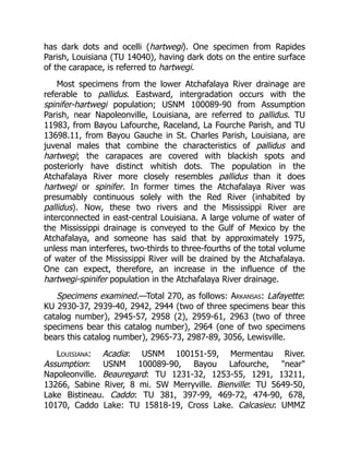 has dark dots and ocelli (hartwegi). One specimen from Rapides
Parish, Louisiana (TU 14040), having dark dots on the entire surface
of the carapace, is referred to hartwegi.
Most specimens from the lower Atchafalaya River drainage are
referable to pallidus. Eastward, intergradation occurs with the
spinifer-hartwegi population; USNM 100089-90 from Assumption
Parish, near Napoleonville, Louisiana, are referred to pallidus. TU
11983, from Bayou Lafourche, Raceland, La Fourche Parish, and TU
13698.11, from Bayou Gauche in St. Charles Parish, Louisiana, are
juvenal males that combine the characteristics of pallidus and
hartwegi; the carapaces are covered with blackish spots and
posteriorly have distinct whitish dots. The population in the
Atchafalaya River more closely resembles pallidus than it does
hartwegi or spinifer. In former times the Atchafalaya River was
presumably continuous solely with the Red River (inhabited by
pallidus). Now, these two rivers and the Mississippi River are
interconnected in east-central Louisiana. A large volume of water of
the Mississippi drainage is conveyed to the Gulf of Mexico by the
Atchafalaya, and someone has said that by approximately 1975,
unless man interferes, two-thirds to three-fourths of the total volume
of water of the Mississippi River will be drained by the Atchafalaya.
One can expect, therefore, an increase in the influence of the
hartwegi-spinifer population in the Atchafalaya River drainage.
Specimens examined.—Total 270, as follows: Arkansas: Lafayette:
KU 2930-37, 2939-40, 2942, 2944 (two of three specimens bear this
catalog number), 2945-57, 2958 (2), 2959-61, 2963 (two of three
specimens bear this catalog number), 2964 (one of two specimens
bears this catalog number), 2965-73, 2987-89, 3056, Lewisville.
Louisiana: Acadia: USNM 100151-59, Mermentau River.
Assumption: USNM 100089-90, Bayou Lafourche, "near"
Napoleonville. Beauregard: TU 1231-32, 1253-55, 1291, 13211,
13266, Sabine River, 8 mi. SW Merryville. Bienville: TU 5649-50,
Lake Bistineau. Caddo: TU 381, 397-99, 469-72, 474-90, 678,
10170, Caddo Lake: TU 15818-19, Cross Lake. Calcasieu: UMMZ
 