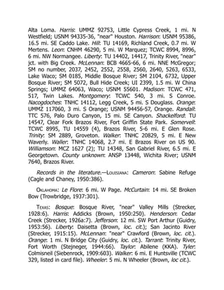 Alta Loma. Harris: UMMZ 92753, Little Cypress Creek, 1 mi. N
Westfield; USNM 94335-36, "near" Houston. Harrison: USNM 95386,
16.5 mi. SE Caddo Lake. Hill: TU 14169, Richland Creek, 0.7 mi. W
Mertens. Leon: CNHM 46290, 5 mi. W Marquez; TCWC 8994, 8996,
6 mi. NW Normangee. Liberty: TU 14402, 14417, Trinity River, "near"
jct. with Big Creek. McLennan: BCB 4665-66, 6 mi. NNE McGregor;
SM no number, 2037, 2452, 2552, 2558, 2560, 2640, 5263, 6533,
Lake Waco; SM 0185, Middle Bosque River; SM 2104, 6732, Upper
Bosque River; SM 5072, Bull Hide Creek; UI 2399, 1.5 mi. W China
Springs; UMMZ 64063, Waco; USNM 55601. Madison: TCWC 471,
517, Twin Lakes. Montgomery: TCWC 540, 3 mi. S Conroe.
Nacogdoches: TNHC 14112, Legg Creek, 5 mi. S Douglass. Orange:
UMMZ 117060, 3 mi. S Orange; USNM 94456-57, Orange. Randall:
TTC 576, Palo Duro Canyon, 15 mi. SE Canyon. Shackelford: TU
14547, Clear Fork Brazos River, Fort Griffin State Park. Somervell:
TCWC 8995, TU 14559 (4), Brazos River, 5-6 mi. E Glen Rose.
Trinity: SM 2889, Groveton. Walker: TNHC 20829, 5 mi. E New
Waverly. Waller: TNHC 14068, 2.7 mi. E Brazos River on US 90.
Williamson: MCZ 1627 (2); TU 14348, San Gabriel River, 6.5 mi. E
Georgetown. County unknown: ANSP 13448, Wichita River; USNM
7640, Brazos River.
Records in the literature.—Louisiana: Cameron: Sabine Refuge
(Cagle and Chaney, 1950:386).
Oklahoma: Le Flore: 6 mi. W Page. McCurtain: 14 mi. SE Broken
Bow (Trowbridge, 1937:301).
Texas: Bosque: Bosque River, "near" Valley Mills (Strecker,
1928:6). Harris: Addicks (Brown, 1950:250). Henderson: Cedar
Creek (Strecker, 1926a:7). Jefferson: 12 mi. SW Port Arthur (Guidry,
1953:56). Liberty: Daisetta (Brown, loc. cit.); San Jacinto River
(Strecker, 1915:15). McLennan: "near" Crawford (Brown, loc. cit.).
Orange: 1 mi. N Bridge City (Guidry, loc. cit.). Tarrant: Trinity River,
Fort Worth (Stejneger, 1944:66). Taylor: Abilene (KKA). Tyler:
Colmisneil (Siebenrock, 1909:603). Walker: 6 mi. E Huntsville (TCWC
329, listed in card file). Wheeler: 5 mi. N Wheeler (Brown, loc cit.).
 