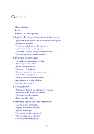 Contents
About the author
Preface
Publisher’s acknowledgements
1 Logistics, the supply chain and competitive strategy
Supply chain management is a wider concept than logistics
Competitive advantage
The supply chain becomes the value chain
The mission of logistics management
The supply chain and competitive performance
The changing competitive environment
2 Delivering customer value
The marketing and logistics interface
Delivering customer value
What is customer service?
The impact of out-of-stock
Customer service and customer retention
Market-driven supply chains
Defining customer service objectives
Setting customer service priorities
Setting service standards
3 Going to market
Distribution channels are value delivery systems
Innovation in the distribution channel
The omni-channel revolution
Omni-channel retailing
4 Measuring logistics costs and performance
Logistics and the bottom line
Logistics and shareholder value
Logistics cost analysis
The concept of total cost analysis
Understanding the cost-to-serve
Customer profitability analysis
3
 