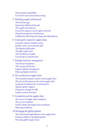Direct product profitability
Cost drivers and activity-based costing
5 Matching supply and demand
The lead-time gap
Improving visibility of demand
The supply chain fulcrum
Forecast for capacity, execute against demand
Demand management and planning
Collaborative planning, forecasting and replenishment
6 Creating the responsive supply chain
Using the volume/variability matrix
Product ‘push’ versus demand ‘pull’
The Japanese philosophy
The agile supply chain
The foundations of agility
A routemap to responsiveness
7 Strategic lead-time management
Time-based competition
The concept of lead-time
Logistics pipeline management
Reducing logistics lead-time
8 The synchronous supply chain
The extended enterprise and the virtual supply chain
The role of information in the virtual supply chain
Laying the foundations for synchronisation
‘Quick response’ logistics
Production strategies for QR
Logistics systems dynamics
9 Complexity and the supply chain
The sources of supply chain complexity
The cost of complexity
Product design and supply chain complexity
Mastering complexity
10 Managing the global pipeline
The trend towards globalisation in the supply chain
Gaining visibility in the global pipeline
Financing global supply chains
4
 