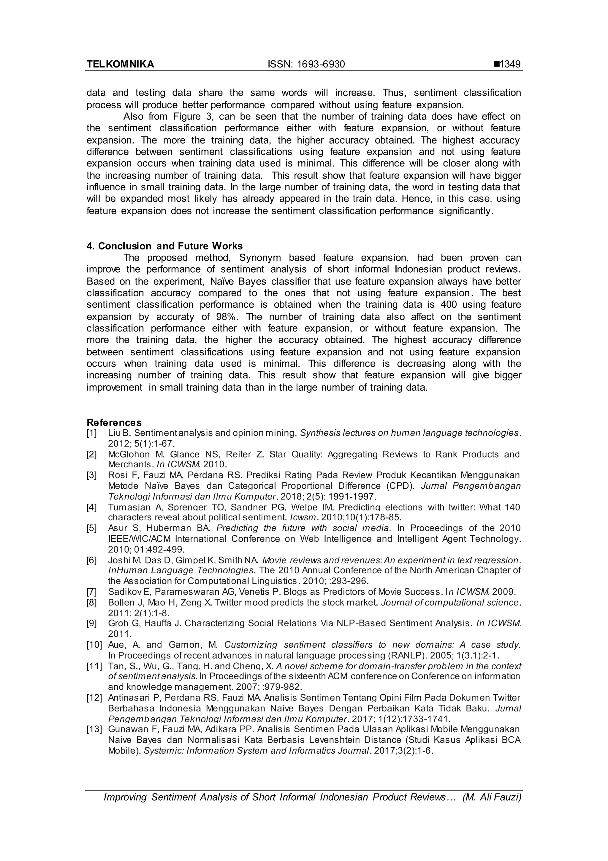 TELKOMNIKA ISSN: 1693-6930 
Improving Sentiment Analysis of Short Informal Indonesian Product Reviews… (M. Ali Fauzi)
1349
data and testing data share the same words will increase. Thus, sentiment classification
process will produce better performance compared without using feature expansion.
Also from Figure 3, can be seen that the number of training data does have effect on
the sentiment classification performance either with feature expansion, or without feature
expansion. The more the training data, the higher accuracy obtained. The highest accuracy
difference between sentiment classifications using feature expansion and not using feature
expansion occurs when training data used is minimal. This difference will be closer along with
the increasing number of training data. This result show that feature expansion will have bigger
influence in small training data. In the large number of training data, the word in testing data that
will be expanded most likely has already appeared in the train data. Hence, in this case, using
feature expansion does not increase the sentiment classification performance significantly.
4. Conclusion and Future Works
The proposed method, Synonym based feature expansion, had been proven can
improve the performance of sentiment analysis of short informal Indonesian product reviews.
Based on the experiment, Naïve Bayes classifier that use feature expansion always have better
classification accuracy compared to the ones that not using feature expansion. The best
sentiment classification performance is obtained when the training data is 400 using feature
expansion by accuraty of 98%. The number of training data also affect on the sentiment
classification performance either with feature expansion, or without feature expansion. The
more the training data, the higher the accuracy obtained. The highest accuracy difference
between sentiment classifications using feature expansion and not using feature expansion
occurs when training data used is minimal. This difference is decreasing along with the
increasing number of training data. This result show that feature expansion will give bigger
improvement in small training data than in the large number of training data.
References
[1] Liu B. Sentimentanalysis and opinion mining. Synthesis lectures on human language technologies.
2012; 5(1):1-67.
[2] McGlohon M, Glance NS, Reiter Z. Star Quality: Aggregating Reviews to Rank Products and
Merchants. In ICWSM. 2010.
[3] Rosi F, Fauzi MA, Perdana RS. Prediksi Rating Pada Review Produk Kecantikan Menggunakan
Metode Naïve Bayes dan Categorical Proportional Difference (CPD). Jurnal Pengembangan
Teknologi Informasi dan Ilmu Komputer. 2018; 2(5): 1991-1997.
[4] Tumasjan A, Sprenger TO, Sandner PG, Welpe IM. Predicting elections with twitter: What 140
characters reveal about political sentiment. Icwsm. 2010;10(1):178-85.
[5] Asur S, Huberman BA. Predicting the future with social media. In Proceedings of the 2010
IEEE/WIC/ACM International Conference on Web Intelligence and Intelligent Agent Technology.
2010; 01:492-499.
[6] Joshi M, Das D, Gimpel K, Smith NA. Movie reviews and revenues:An experiment in text regression.
InHuman Language Technologies. The 2010 Annual Conference of the North American Chapter of
the Association for Computational Linguistics. 2010; :293-296.
[7] Sadikov E, Parameswaran AG, Venetis P. Blogs as Predictors of Movie Success. In ICWSM. 2009.
[8] Bollen J, Mao H, Zeng X. Twitter mood predicts the stock market. Journal of computational science.
2011; 2(1):1-8.
[9] Groh G, Hauffa J. Characterizing Social Relations Via NLP-Based Sentiment Analysis. In ICWSM.
2011.
[10] Aue, A. and Gamon, M. Customizing sentiment classifiers to new domains: A case study.
In Proceedings of recent advances in natural language processing (RANLP). 2005; 1(3.1):2-1.
[11] Tan, S., Wu, G., Tang, H. and Cheng, X. A novel scheme for domain-transfer problem in the context
of sentiment analysis. In Proceedings ofthe sixteenth ACM conference on Conference on information
and knowledge management. 2007; :979-982.
[12] Antinasari P, Perdana RS, Fauzi MA. Analisis Sentimen Tentang Opini Film Pada Dokumen Twitter
Berbahasa Indonesia Menggunakan Naive Bayes Dengan Perbaikan Kata Tidak Baku. Jurnal
Pengembangan Teknologi Informasi dan Ilmu Komputer. 2017; 1(12):1733-1741.
[13] Gunawan F, Fauzi MA, Adikara PP. Analisis Sentimen Pada Ulasan Aplikasi Mobile Menggunakan
Naive Bayes dan Normalisasi Kata Berbasis Levenshtein Distance (Studi Kasus Aplikasi BCA
Mobile). Systemic: Information System and Informatics Journal. 2017;3(2):1-6.
 