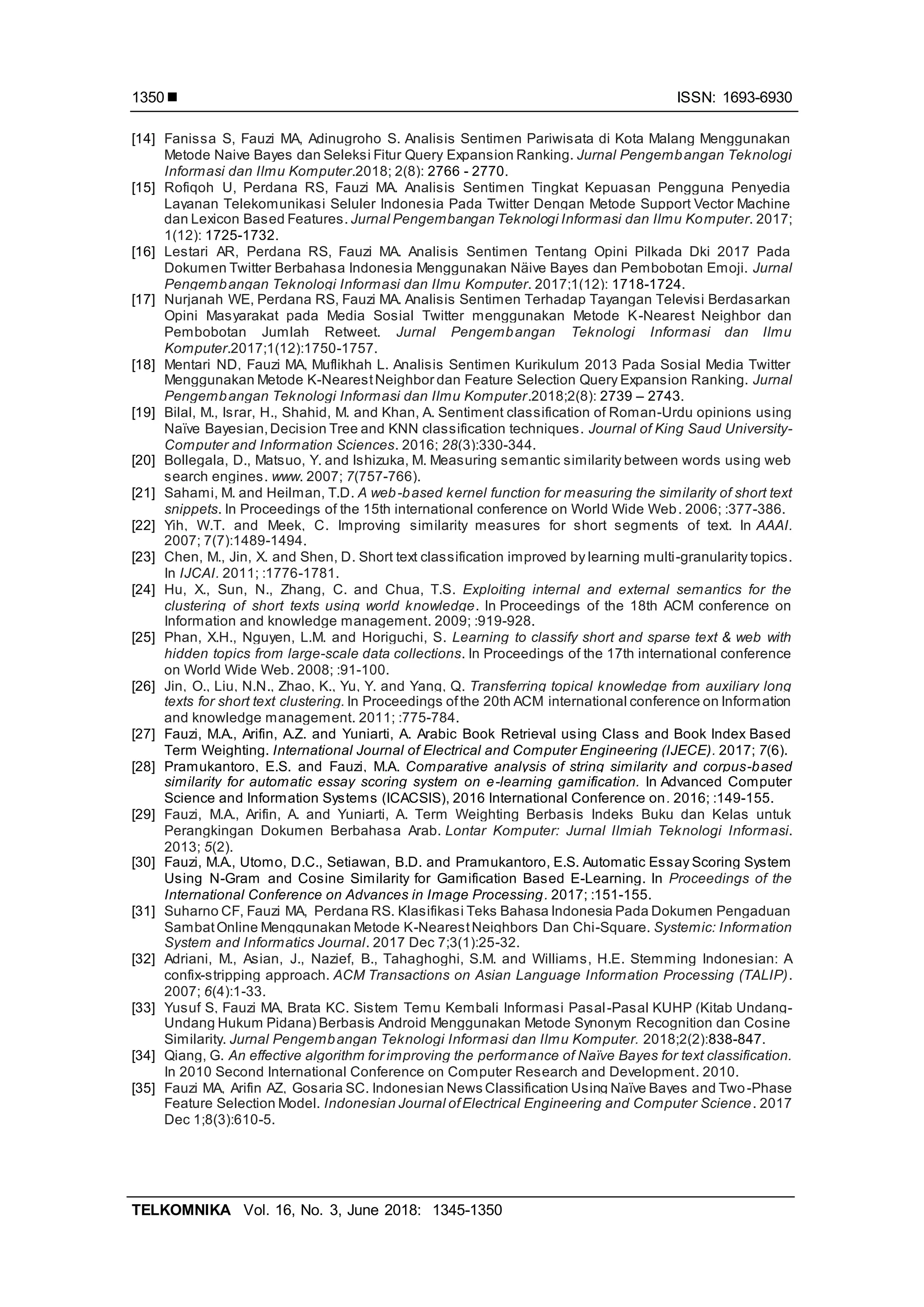  ISSN: 1693-6930
TELKOMNIKA Vol. 16, No. 3, June 2018: 1345-1350
1350
[14] Fanissa S, Fauzi MA, Adinugroho S. Analisis Sentimen Pariwisata di Kota Malang Menggunakan
Metode Naive Bayes dan Seleksi Fitur Query Expansion Ranking. Jurnal Pengembangan Teknologi
Informasi dan Ilmu Komputer.2018; 2(8): 2766 - 2770.
[15] Rofiqoh U, Perdana RS, Fauzi MA. Analisis Sentimen Tingkat Kepuasan Pengguna Penyedia
Layanan Telekomunikasi Seluler Indonesia Pada Twitter Dengan Metode Support Vector Machine
dan Lexicon Based Features. Jurnal Pengembangan Teknologi Informasi dan Ilmu Komputer. 2017;
1(12): 1725-1732.
[16] Lestari AR, Perdana RS, Fauzi MA. Analisis Sentimen Tentang Opini Pilkada Dki 2017 Pada
Dokumen Twitter Berbahasa Indonesia Menggunakan Näive Bayes dan Pembobotan Emoji. Jurnal
Pengembangan Teknologi Informasi dan Ilmu Komputer. 2017;1(12): 1718-1724.
[17] Nurjanah WE, Perdana RS, Fauzi MA. Analisis Sentimen Terhadap Tayangan Televisi Berdasarkan
Opini Masyarakat pada Media Sosial Twitter menggunakan Metode K-Nearest Neighbor dan
Pembobotan Jumlah Retweet. Jurnal Pengembangan Teknologi Informasi dan Ilmu
Komputer.2017;1(12):1750-1757.
[18] Mentari ND, Fauzi MA, Muflikhah L. Analisis Sentimen Kurikulum 2013 Pada Sosial Media Twitter
Menggunakan Metode K-NearestNeighbor dan Feature Selection Query Expansion Ranking. Jurnal
Pengembangan Teknologi Informasi dan Ilmu Komputer.2018;2(8): 2739 – 2743.
[19] Bilal, M., Israr, H., Shahid, M. and Khan, A. Sentiment classification of Roman-Urdu opinions using
Naïve Bayesian,Decision Tree and KNN classification techniques. Journal of King Saud University-
Computer and Information Sciences. 2016; 28(3):330-344.
[20] Bollegala, D., Matsuo, Y. and Ishizuka, M. Measuring semantic similarity between words using web
search engines. www. 2007; 7(757-766).
[21] Sahami, M. and Heilman, T.D. A web-based kernel function for measuring the similarity of short text
snippets. In Proceedings of the 15th international conference on World Wide Web. 2006; :377-386.
[22] Yih, W.T. and Meek, C. Improving similarity measures for short segments of text. In AAAI.
2007; 7(7):1489-1494.
[23] Chen, M., Jin, X. and Shen, D. Short text classification improved by learning multi-granularity topics.
In IJCAI. 2011; :1776-1781.
[24] Hu, X., Sun, N., Zhang, C. and Chua, T.S. Exploiting internal and external semantics for the
clustering of short texts using world knowledge. In Proceedings of the 18th ACM conference on
Information and knowledge management. 2009; :919-928.
[25] Phan, X.H., Nguyen, L.M. and Horiguchi, S. Learning to classify short and sparse text & web with
hidden topics from large-scale data collections. In Proceedings of the 17th international conference
on World Wide Web. 2008; :91-100.
[26] Jin, O., Liu, N.N., Zhao, K., Yu, Y. and Yang, Q. Transferring topical knowledge from auxiliary long
texts for short text clustering. In Proceedings ofthe 20th ACM international conference on Information
and knowledge management. 2011; :775-784.
[27] Fauzi, M.A., Arifin, A.Z. and Yuniarti, A. Arabic Book Retrieval using Class and Book Index Based
Term Weighting. International Journal of Electrical and Computer Engineering (IJECE). 2017; 7(6).
[28] Pramukantoro, E.S. and Fauzi, M.A. Comparative analysis of string similarity and corpus-based
similarity for automatic essay scoring system on e-learning gamification. In Advanced Computer
Science and Information Systems (ICACSIS), 2016 International Conference on. 2016; :149-155.
[29] Fauzi, M.A., Arifin, A. and Yuniarti, A. Term Weighting Berbasis Indeks Buku dan Kelas untuk
Perangkingan Dokumen Berbahasa Arab. Lontar Komputer: Jurnal Ilmiah Teknologi Informasi.
2013; 5(2).
[30] Fauzi, M.A., Utomo, D.C., Setiawan, B.D. and Pramukantoro, E.S. Automatic Essay Scoring System
Using N-Gram and Cosine Similarity for Gamification Based E-Learning. In Proceedings of the
International Conference on Advances in Image Processing. 2017; :151-155.
[31] Suharno CF, Fauzi MA, Perdana RS. Klasifikasi Teks Bahasa Indonesia Pada Dokumen Pengaduan
SambatOnline Menggunakan Metode K-NearestNeighbors Dan Chi-Square. Systemic: Information
System and Informatics Journal. 2017 Dec 7;3(1):25-32.
[32] Adriani, M., Asian, J., Nazief, B., Tahaghoghi, S.M. and Williams, H.E. Stemming Indonesian: A
confix-stripping approach. ACM Transactions on Asian Language Information Processing (TALIP).
2007; 6(4):1-33.
[33] Yusuf S, Fauzi MA, Brata KC. Sistem Temu Kembali Informasi Pasal-Pasal KUHP (Kitab Undang-
Undang Hukum Pidana) Berbasis Android Menggunakan Metode Synonym Recognition dan Cosine
Similarity. Jurnal Pengembangan Teknologi Informasi dan Ilmu Komputer. 2018;2(2):838-847.
[34] Qiang, G. An effective algorithm for improving the performance of Naïve Bayes for text classification.
In 2010 Second International Conference on Computer Research and Development. 2010.
[35] Fauzi MA, Arifin AZ, Gosaria SC. Indonesian News Classification Using Naïve Bayes and Two-Phase
Feature Selection Model. Indonesian Journal ofElectrical Engineering and Computer Science. 2017
Dec 1;8(3):610-5.
 
