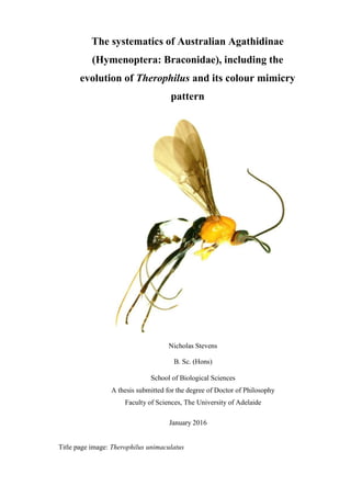 The systematics of Australian Agathidinae
(Hymenoptera: Braconidae), including the
evolution of Therophilus and its colour mimicry
pattern
Nicholas Stevens
B. Sc. (Hons)
School of Biological Sciences
A thesis submitted for the degree of Doctor of Philosophy
Faculty of Sciences, The University of Adelaide
January 2016
Title page image: Therophilus unimaculatus
 