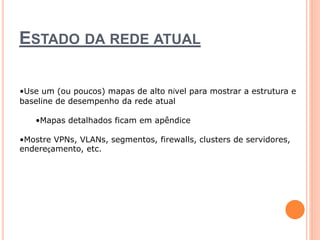 ESTADO DA REDE ATUAL 
•Use um (ou poucos) mapas de alto nível para mostrar a estrutura e 
baseline de desempenho da rede atual 
•Mapas detalhados ficam em apêndice 
•Mostre VPNs, VLANs, segmentos, firewalls, clusters de servidores, 
endereçamento, etc. 
 