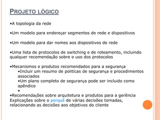 PROJETO LÓGICO 
•A topologia da rede 
•Um modelo para endereçar segmentos de rede e dispositivos 
•Um modelo para dar nomes aos dispositivos de rede 
•Uma lista de protocolos de switching e de roteamento, incluindo 
qualquer recomendação sobre o uso dos protocolos 
•Mecanismos e produtos recomendados para a segurança 
•Incluir um resumo de políticas de segurança e procedimentos 
associados 
•Um plano completo de segurança pode ser incluído como 
apêndice 
• 
•Recomendações sobre arquitetura e produtos para a gerência 
Explicações sobre o porquê de várias decisões tomadas, 
relacionando as decisões aos objetivos do cliente 
 