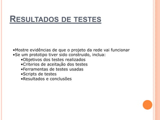 RESULTADOS DE TESTES 
•Mostre evidências de que o projeto da rede vai funcionar 
•Se um protótipo tiver sido construído, inclua: 
•Objetivos dos testes realizados 
•Critérios de aceitação dos testes 
•Ferramentas de testes usadas 
•Scripts de testes 
•Resultados e conclusões 
 