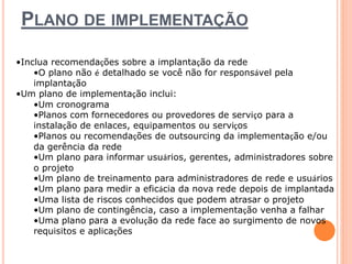 PLANO DE IMPLEMENTAÇÃO 
•Inclua recomendações sobre a implantação da rede 
•O plano não é detalhado se você não for responsável pela 
implantação 
•Um plano de implementação inclui: 
•Um cronograma 
•Planos com fornecedores ou provedores de serviço para a 
instalação de enlaces, equipamentos ou serviços 
•Planos ou recomendações de outsourcing da implementação e/ou 
da gerência da rede 
•Um plano para informar usuários, gerentes, administradores sobre 
o projeto 
•Um plano de treinamento para administradores de rede e usuários 
•Um plano para medir a eficácia da nova rede depois de implantada 
•Uma lista de riscos conhecidos que podem atrasar o projeto 
•Um plano de contingência, caso a implementação venha a falhar 
•Uma plano para a evolução da rede face ao surgimento de novos 
requisitos e aplicações 
 
