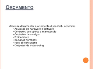 ORÇAMENTO 
•Deve-se documentar o orçamento disponível, incluindo: 
•Aquisição de hardware e software 
•Contratos de suporte e manutenção 
•Contratos de serviços 
•Treinamento 
•Recursos humanos 
•Fees de consultoria 
•Despesas de outsourcing 
 