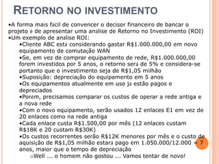 RETORNO NO INVESTIMENTO 
•A forma mais fácil de convencer o decisor financeiro de bancar o 
projeto é de apresentar uma análise de Retorno no Investimento (ROI) 
•Um exemplo de análise ROI: 
•Cliente ABC está considerando gastar R$1.000.000,00 em novo 
equipamento de comutação WAN 
•Se, em vez de comprar equipamento de rede, R$1.000.000,00 
forem investidos por 5 anos, o retorno será de 5% e considera-se 
portanto que o investimento seja de R$1,05 milhão 
•Suposição: depreciação do equipamento em 5 anos 
•Os equipamentos atualmente em uso já estão pagos e 
depreciados 
•Porém, precisamos comparar os custos de operar a rede antiga e 
a nova rede 
•Com o novo equipamento, serão usados 12 enlaces E1 em vez de 
20 enlaces como na rede antiga 
•Cada enlace custa R$1.500,00 por mês (12 enlaces custam 
R$18K e 20 custam R$30K) 
•Os custos recorrentes serão R$12K menores por mês e o custo de 
aquisição de R$1,05 milhão estará pago em 1.050.000/12.000 = 7 
anos, maior que o tempo de depreciação 
oWell ... o homem não gostou ... Vamos tentar de novo! 
 