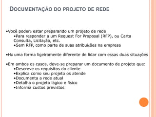 DOCUMENTAÇÃO DO PROJETO DE REDE 
•Você poderá estar preparando um projeto de rede 
•Para responder a um Request For Proposal (RFP), ou Carta 
Consulta, Licitação, etc. 
•Sem RFP, como parte de suas atribuições na empresa 
•Há uma forma ligeiramente diferente de lidar com essas duas situações 
•Em ambos os casos, deve-se preparar um documento de projeto que: 
•Descreve os requisitos do cliente 
•Explica como seu projeto os atende 
•Documenta a rede atual 
•Detalha o projeto lógico e físico 
•Informa custos previstos 
 