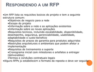 RESPONDENDO A UM RFP 
•Um RFP lista os requisitos básicos do projeto e tem a seguinte 
estrutura comum: 
•Objetivos de negócio para a rede 
•Escopo do projeto 
•Informação sobre a rede e as aplicações existentes 
•Informação sobre as novas aplicações 
•Requisitos técnicos, incluindo escalabilidade, disponibilidade, 
desempenho, segurança, gerenciabilidade, usabilidade, 
adaptabilidade e custo-benefício 
•Requisitos de prazos de garantia para produtos adquiridos 
•Restrições arquiteturais e ambientais que podem afetar a 
implementação 
•Requisitos de treinamento e suporte 
•Cronograma inicial com milestones e artefatos a entregar 
(deliverables) 
•Termos e condições contratuais legais 
•Alguns RFPs já estabelecem o formato da reposta e deve ser seguida 
 