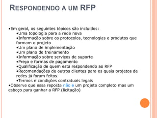 RESPONDENDO A UM RFP 
•Em geral, os seguintes tópicos são incluídos: 
•Uma topologia para a rede nova 
•Informação sobre os protocolos, tecnologias e produtos que 
formam o projeto 
•Um plano de implementação 
•Um plano de treinamento 
•Informação sobre serviços de suporte 
•Preço e formas de pagamento 
•Qualificação de quem está respondendo ao RFP 
•Recomendações de outros clientes para os quais projetos de 
redes já foram feitos 
•Termos e condições contratuais legais 
•Observe que essa reposta não é um projeto completo mas um 
esboço para ganhar a RFP (licitação) 
 