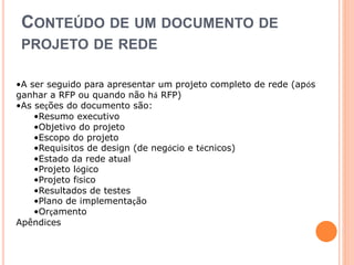 CONTEÚDO DE UM DOCUMENTO DE 
PROJETO DE REDE 
•A ser seguido para apresentar um projeto completo de rede (após 
ganhar a RFP ou quando não há RFP) 
•As seções do documento são: 
•Resumo executivo 
•Objetivo do projeto 
•Escopo do projeto 
•Requisitos de design (de negócio e técnicos) 
•Estado da rede atual 
•Projeto lógico 
•Projeto físico 
•Resultados de testes 
•Plano de implementação 
•Orçamento 
Apêndices 
 