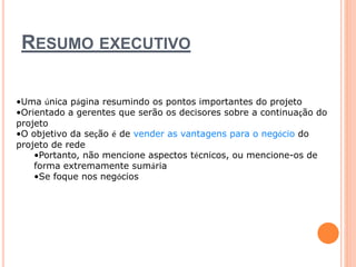 RESUMO EXECUTIVO 
•Uma única página resumindo os pontos importantes do projeto 
•Orientado a gerentes que serão os decisores sobre a continuação do 
projeto 
•O objetivo da seção é de vender as vantagens para o negócio do 
projeto de rede 
•Portanto, não mencione aspectos técnicos, ou mencione-os de 
forma extremamente sumária 
•Se foque nos negócios 
 