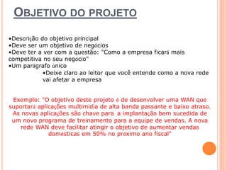 OBJETIVO DO PROJETO 
•Descrição do objetivo principal 
•Deve ser um objetivo de negócios 
•Deve ter a ver com a questão: "Como a empresa ficará mais 
competitiva no seu negócio" 
•Um parágrafo único 
•Deixe claro ao leitor que você entende como a nova rede 
vai afetar a empresa 
Exemplo: "O objetivo deste projeto é de desenvolver uma WAN que 
suportará aplicações multimídia de alta banda passante e baixo atraso. 
As novas aplicações são chave para a implantação bem sucedida de 
um novo programa de treinamento para a equipe de vendas. A nova 
rede WAN deve facilitar atingir o objetivo de aumentar vendas 
domésticas em 50% no próximo ano fiscal" 
 