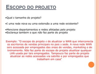 ESCOPO DO PROJETO 
•Qual é tamanho do projeto? 
•É uma rede nova ou uma extensão a uma rede existente? 
•Mencione departamentos e redes afetadas pelo projeto 
•Esclareça também o que não faz parte do projeto 
Exemplo: "O escopo do projeto é de atualizar a WAN que interconecta 
os escritórios de vendas principais no país à sede. A nova rede WAN 
será acessada por empregados das áreas de vendas, marketing e de 
treinamento. Não faz parte do escopo do projeto atualizar qualquer 
LAN usada por tais empregados. Tampouco faz parte do projeto 
atualizar as redes acessadas via satélite e por empregados que 
trabalham em casa" 
 