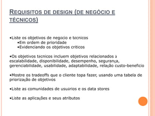 REQUISITOS DE DESIGN (DE NEGÓCIO E 
TÉCNICOS) 
•Liste os objetivos de negócio e técnicos 
•Em ordem de prioridade 
•Evidenciando os objetivos críticos 
•Os objetivos técnicos incluem objetivos relacionados à 
escalabilidade, disponibilidade, desempenho, segurança, 
gerenciabilidade, usabilidade, adaptabilidade, relação custo-benefício 
•Mostre os tradeoffs que o cliente topa fazer, usando uma tabela de 
priorização de objetivos 
•Liste as comunidades de usuários e os data stores 
•Liste as aplicações e seus atributos 
 