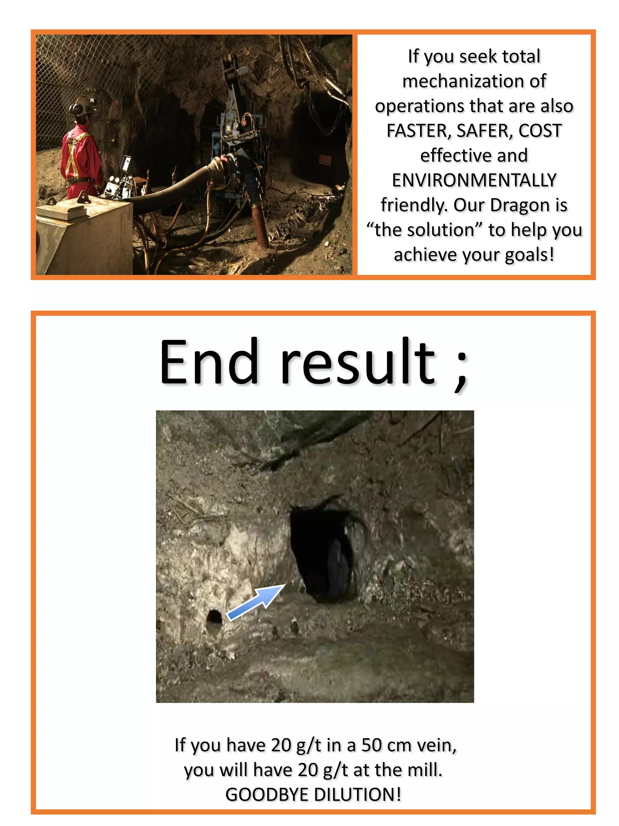 End result ;
If you have 20 g/t in a 50 cm vein,
you will have 20 g/t at the mill.
GOODBYE DILUTION!
If you seek total
mechanization of
operations that are also
FASTER, SAFER, COST
effective and
ENVIRONMENTALLY
friendly. Our Dragon is
“the solution” to help you
achieve your goals!
 