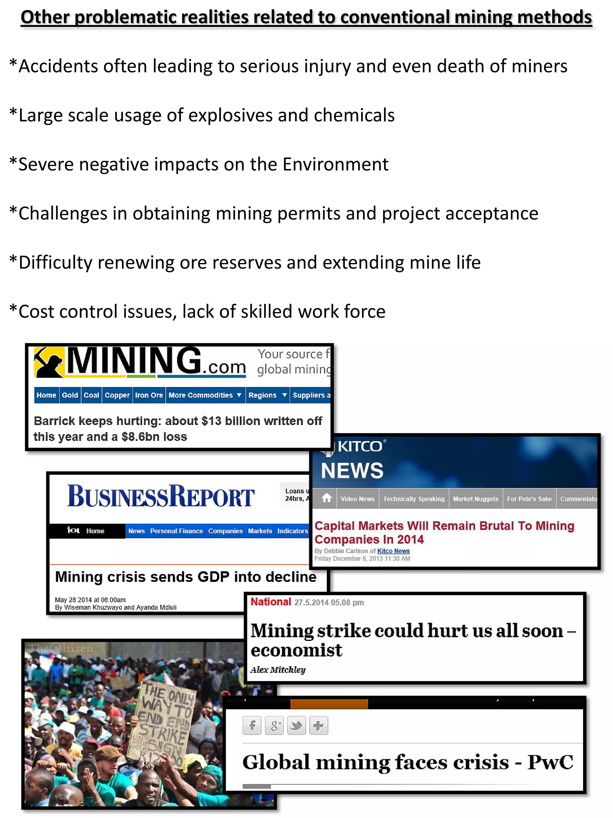 Other problematic realities related to conventional mining methods
*Accidents often leading to serious injury and even death of miners
*Large scale usage of explosives and chemicals
*Severe negative impacts on the Environment
*Challenges in obtaining mining permits and project acceptance
*Difficulty renewing ore reserves and extending mine life
*Cost control issues, lack of skilled work force
 