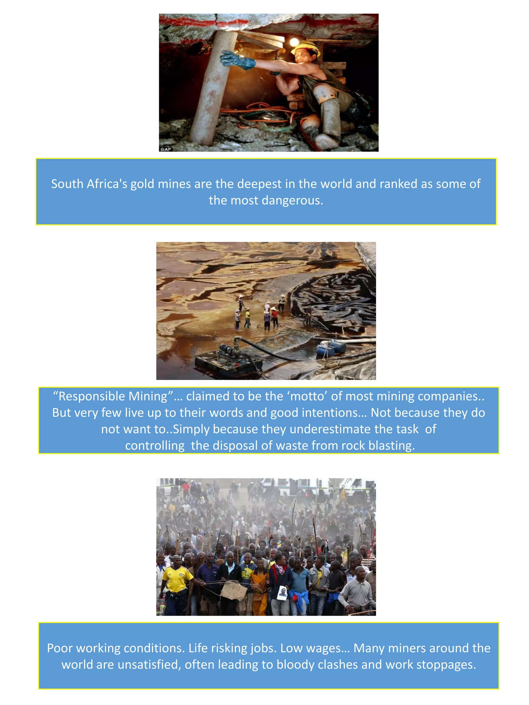 South Africa's gold mines are the deepest in the world and ranked as some of
the most dangerous.
“Responsible Mining”… claimed to be the ‘motto’ of most mining companies..
But very few live up to their words and good intentions… Not because they do
not want to..Simply because they underestimate the task of
controlling the disposal of waste from rock blasting.
Poor working conditions. Life risking jobs. Low wages… Many miners around the
world are unsatisfied, often leading to bloody clashes and work stoppages.
 