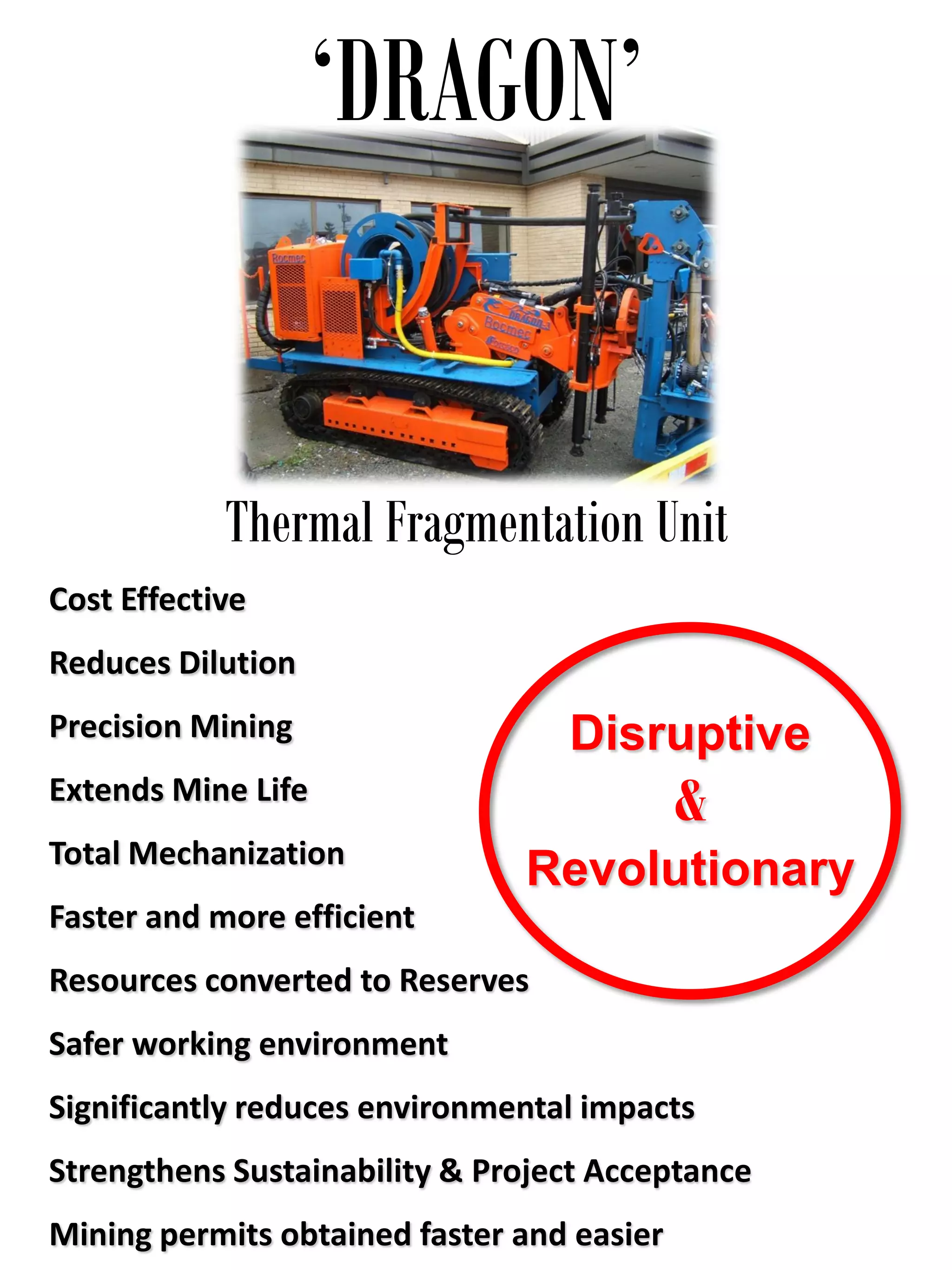 ‘DRAGON’
Thermal Fragmentation Unit
Disruptive
&
Revolutionary
Cost Effective
Reduces Dilution
Precision Mining
Extends Mine Life
Total Mechanization
Faster and more efficient
Resources converted to Reserves
Safer working environment
Significantly reduces environmental impacts
Strengthens Sustainability & Project Acceptance
Mining permits obtained faster and easier
 