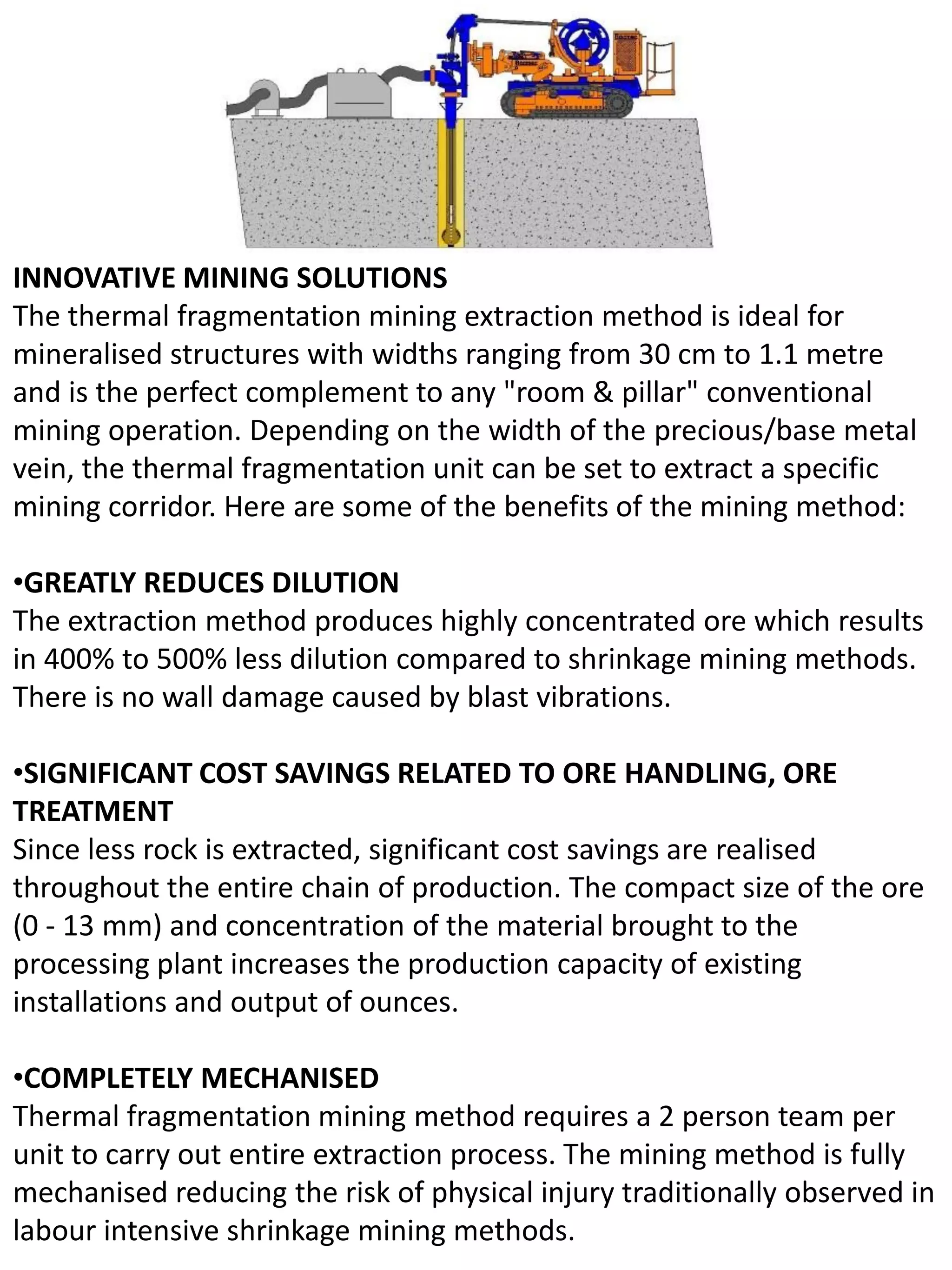 INNOVATIVE MINING SOLUTIONS
The thermal fragmentation mining extraction method is ideal for
mineralised structures with widths ranging from 30 cm to 1.1 metre
and is the perfect complement to any "room & pillar" conventional
mining operation. Depending on the width of the precious/base metal
vein, the thermal fragmentation unit can be set to extract a specific
mining corridor. Here are some of the benefits of the mining method:
•GREATLY REDUCES DILUTION
The extraction method produces highly concentrated ore which results
in 400% to 500% less dilution compared to shrinkage mining methods.
There is no wall damage caused by blast vibrations.
•SIGNIFICANT COST SAVINGS RELATED TO ORE HANDLING, ORE
TREATMENT
Since less rock is extracted, significant cost savings are realised
throughout the entire chain of production. The compact size of the ore
(0 - 13 mm) and concentration of the material brought to the
processing plant increases the production capacity of existing
installations and output of ounces.
•COMPLETELY MECHANISED
Thermal fragmentation mining method requires a 2 person team per
unit to carry out entire extraction process. The mining method is fully
mechanised reducing the risk of physical injury traditionally observed in
labour intensive shrinkage mining methods.
 