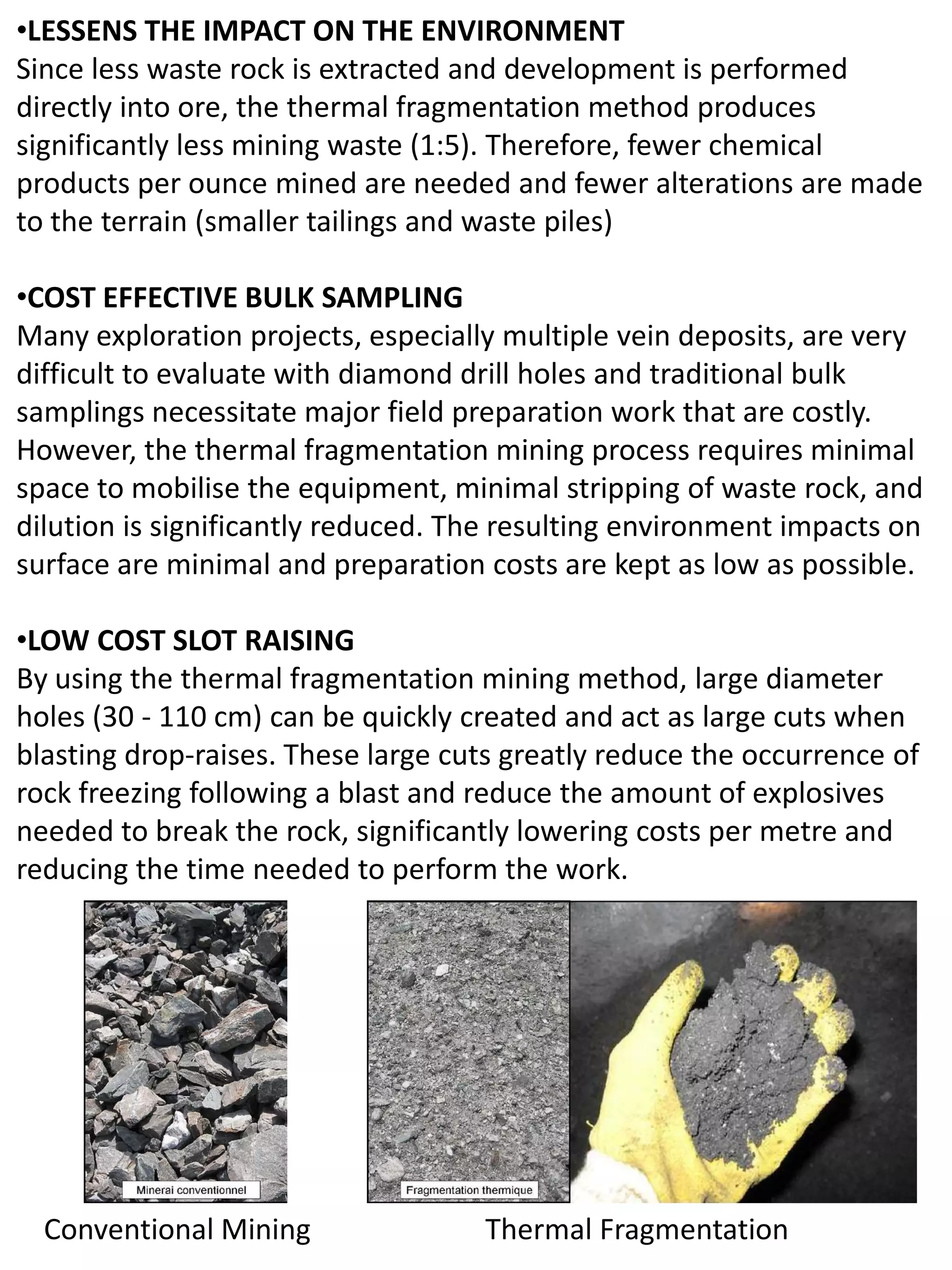 •LESSENS THE IMPACT ON THE ENVIRONMENT
Since less waste rock is extracted and development is performed
directly into ore, the thermal fragmentation method produces
significantly less mining waste (1:5). Therefore, fewer chemical
products per ounce mined are needed and fewer alterations are made
to the terrain (smaller tailings and waste piles)
•COST EFFECTIVE BULK SAMPLING
Many exploration projects, especially multiple vein deposits, are very
difficult to evaluate with diamond drill holes and traditional bulk
samplings necessitate major field preparation work that are costly.
However, the thermal fragmentation mining process requires minimal
space to mobilise the equipment, minimal stripping of waste rock, and
dilution is significantly reduced. The resulting environment impacts on
surface are minimal and preparation costs are kept as low as possible.
•LOW COST SLOT RAISING
By using the thermal fragmentation mining method, large diameter
holes (30 - 110 cm) can be quickly created and act as large cuts when
blasting drop-raises. These large cuts greatly reduce the occurrence of
rock freezing following a blast and reduce the amount of explosives
needed to break the rock, significantly lowering costs per metre and
reducing the time needed to perform the work.
Conventional Mining Thermal Fragmentation
 