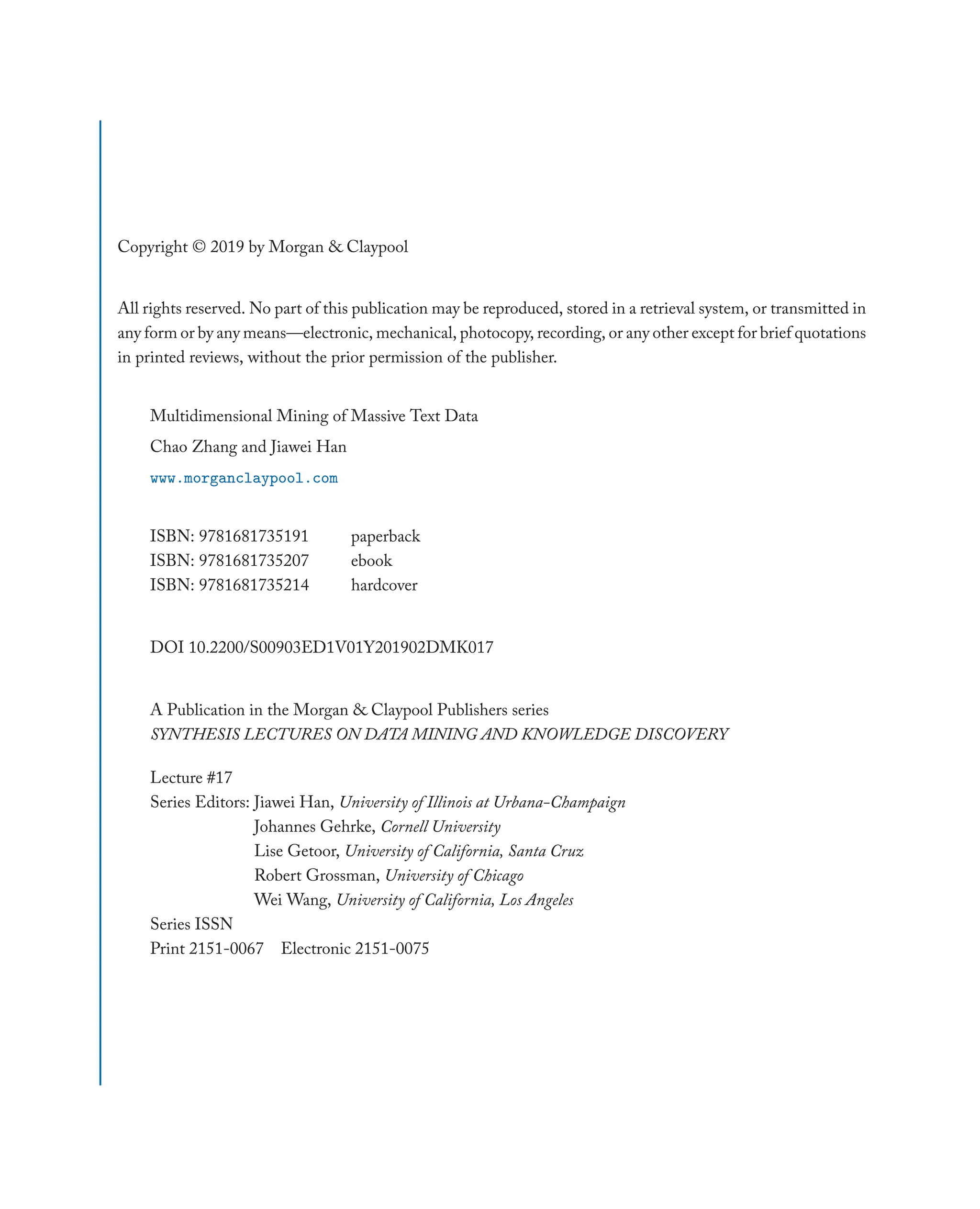 Copyright © 2019 by Morgan & Claypool
All rights reserved. No part of this publication may be reproduced, stored in a retrieval system, or transmitted in
any form or by any means—electronic, mechanical, photocopy, recording, or any other except for brief quotations
in printed reviews, without the prior permission of the publisher.
Multidimensional Mining of Massive Text Data
Chao Zhang and Jiawei Han
www.morganclaypool.com
ISBN: 9781681735191 paperback
ISBN: 9781681735207 ebook
ISBN: 9781681735214 hardcover
DOI 10.2200/S00903ED1V01Y201902DMK017
A Publication in the Morgan & Claypool Publishers series
SYNTHESIS LECTURES ON DATA MINING AND KNOWLEDGE DISCOVERY
Lecture #17
Series Editors: Jiawei Han, University of Illinois at Urbana-Champaign
Johannes Gehrke, Cornell University
Lise Getoor, University of California, Santa Cruz
Robert Grossman, University of Chicago
Wei Wang, University of California, Los Angeles
Series ISSN
Print 2151-0067 Electronic 2151-0075
 