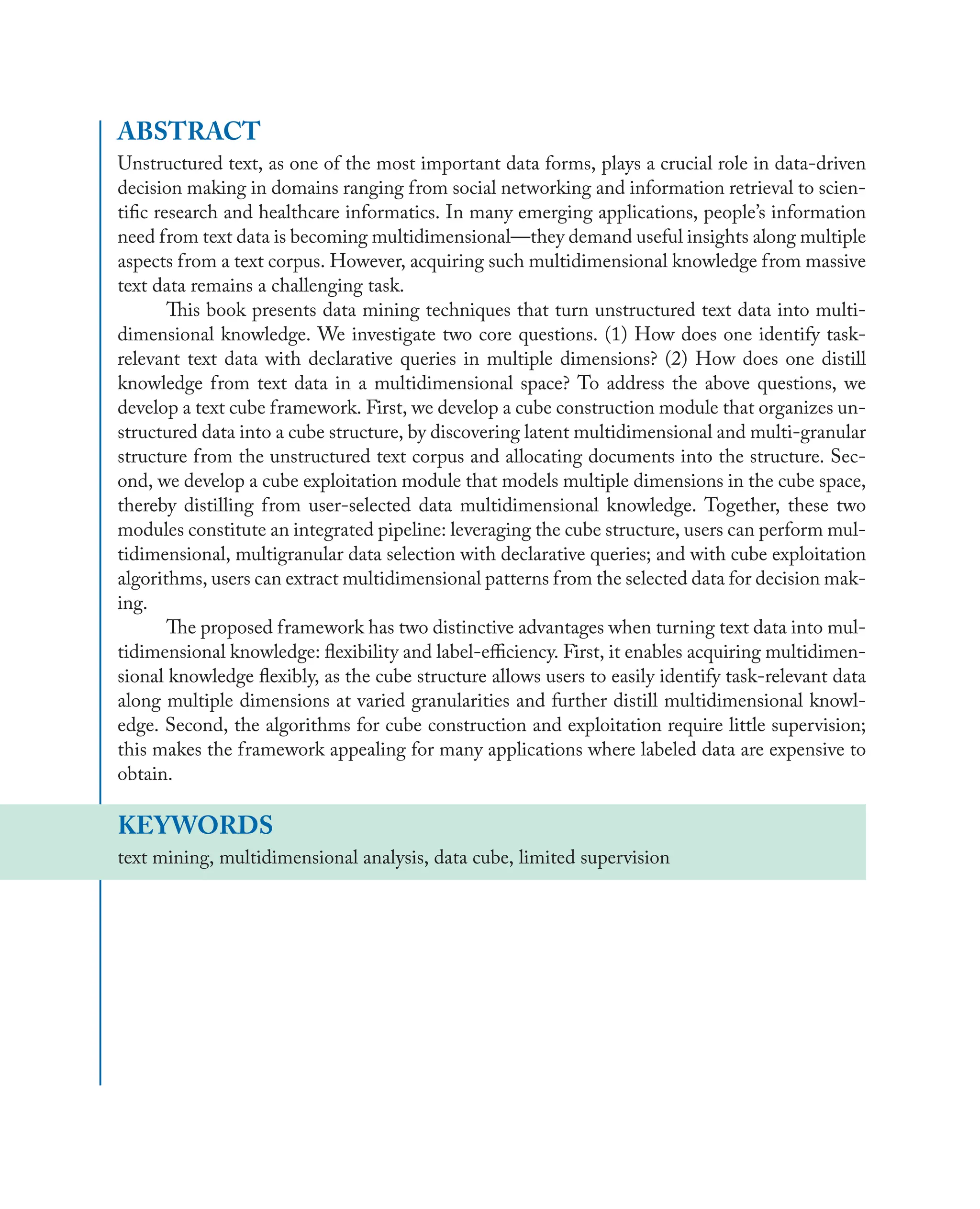 ABSTRACT
Unstructured text, as one of the most important data forms, plays a crucial role in data-driven
decision making in domains ranging from social networking and information retrieval to scien-
tiﬁc research and healthcare informatics. In many emerging applications, people’s information
need from text data is becoming multidimensional—they demand useful insights along multiple
aspects from a text corpus. However, acquiring such multidimensional knowledge from massive
text data remains a challenging task.
This book presents data mining techniques that turn unstructured text data into multi-
dimensional knowledge. We investigate two core questions. (1) How does one identify task-
relevant text data with declarative queries in multiple dimensions? (2) How does one distill
knowledge from text data in a multidimensional space? To address the above questions, we
develop a text cube framework. First, we develop a cube construction module that organizes un-
structured data into a cube structure, by discovering latent multidimensional and multi-granular
structure from the unstructured text corpus and allocating documents into the structure. Sec-
ond, we develop a cube exploitation module that models multiple dimensions in the cube space,
thereby distilling from user-selected data multidimensional knowledge. Together, these two
modules constitute an integrated pipeline: leveraging the cube structure, users can perform mul-
tidimensional, multigranular data selection with declarative queries; and with cube exploitation
algorithms, users can extract multidimensional patterns from the selected data for decision mak-
ing.
The proposed framework has two distinctive advantages when turning text data into mul-
tidimensional knowledge: ﬂexibility and label-eﬃciency. First, it enables acquiring multidimen-
sional knowledge ﬂexibly, as the cube structure allows users to easily identify task-relevant data
along multiple dimensions at varied granularities and further distill multidimensional knowl-
edge. Second, the algorithms for cube construction and exploitation require little supervision;
this makes the framework appealing for many applications where labeled data are expensive to
obtain.
KEYWORDS
text mining, multidimensional analysis, data cube, limited supervision
 