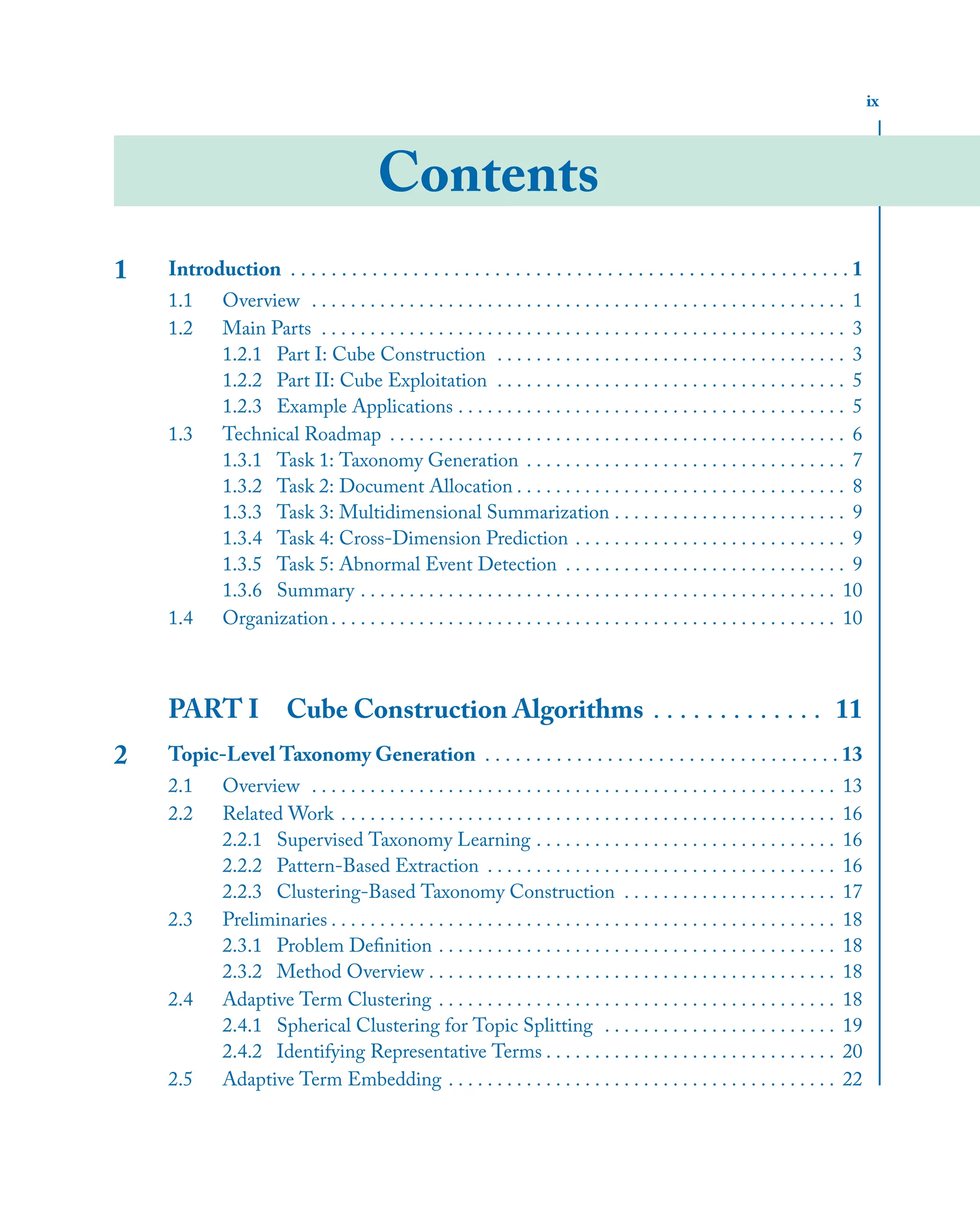ix
Contents
1 Introduction . . . . . . . . . . . . . . . . . . . . . . . . . . . . . . . . . . . . . . . . . . . . . . . . . . . . . . . 1
1.1 Overview . . . . . . . . . . . . . . . . . . . . . . . . . . . . . . . . . . . . . . . . . . . . . . . . . . . . . . . 1
1.2 Main Parts . . . . . . . . . . . . . . . . . . . . . . . . . . . . . . . . . . . . . . . . . . . . . . . . . . . . . . 3
1.2.1 Part I: Cube Construction . . . . . . . . . . . . . . . . . . . . . . . . . . . . . . . . . . . . 3
1.2.2 Part II: Cube Exploitation . . . . . . . . . . . . . . . . . . . . . . . . . . . . . . . . . . . . 5
1.2.3 Example Applications . . . . . . . . . . . . . . . . . . . . . . . . . . . . . . . . . . . . . . . . 5
1.3 Technical Roadmap . . . . . . . . . . . . . . . . . . . . . . . . . . . . . . . . . . . . . . . . . . . . . . . 6
1.3.1 Task 1: Taxonomy Generation . . . . . . . . . . . . . . . . . . . . . . . . . . . . . . . . . 7
1.3.2 Task 2: Document Allocation . . . . . . . . . . . . . . . . . . . . . . . . . . . . . . . . . . 8
1.3.3 Task 3: Multidimensional Summarization . . . . . . . . . . . . . . . . . . . . . . . . 9
1.3.4 Task 4: Cross-Dimension Prediction . . . . . . . . . . . . . . . . . . . . . . . . . . . . 9
1.3.5 Task 5: Abnormal Event Detection . . . . . . . . . . . . . . . . . . . . . . . . . . . . . 9
1.3.6 Summary . . . . . . . . . . . . . . . . . . . . . . . . . . . . . . . . . . . . . . . . . . . . . . . . . 10
1.4 Organization. . . . . . . . . . . . . . . . . . . . . . . . . . . . . . . . . . . . . . . . . . . . . . . . . . . . 10
PART I Cube Construction Algorithms . . . . . . . . . . . . . 11
2 Topic-Level Taxonomy Generation . . . . . . . . . . . . . . . . . . . . . . . . . . . . . . . . . . . 13
2.1 Overview . . . . . . . . . . . . . . . . . . . . . . . . . . . . . . . . . . . . . . . . . . . . . . . . . . . . . . 13
2.2 Related Work . . . . . . . . . . . . . . . . . . . . . . . . . . . . . . . . . . . . . . . . . . . . . . . . . . . 16
2.2.1 Supervised Taxonomy Learning . . . . . . . . . . . . . . . . . . . . . . . . . . . . . . . 16
2.2.2 Pattern-Based Extraction . . . . . . . . . . . . . . . . . . . . . . . . . . . . . . . . . . . . 16
2.2.3 Clustering-Based Taxonomy Construction . . . . . . . . . . . . . . . . . . . . . . 17
2.3 Preliminaries . . . . . . . . . . . . . . . . . . . . . . . . . . . . . . . . . . . . . . . . . . . . . . . . . . . . 18
2.3.1 Problem Deﬁnition . . . . . . . . . . . . . . . . . . . . . . . . . . . . . . . . . . . . . . . . . 18
2.3.2 Method Overview . . . . . . . . . . . . . . . . . . . . . . . . . . . . . . . . . . . . . . . . . . 18
2.4 Adaptive Term Clustering . . . . . . . . . . . . . . . . . . . . . . . . . . . . . . . . . . . . . . . . . 18
2.4.1 Spherical Clustering for Topic Splitting . . . . . . . . . . . . . . . . . . . . . . . . 19
2.4.2 Identifying Representative Terms . . . . . . . . . . . . . . . . . . . . . . . . . . . . . . 20
2.5 Adaptive Term Embedding . . . . . . . . . . . . . . . . . . . . . . . . . . . . . . . . . . . . . . . . 22
 