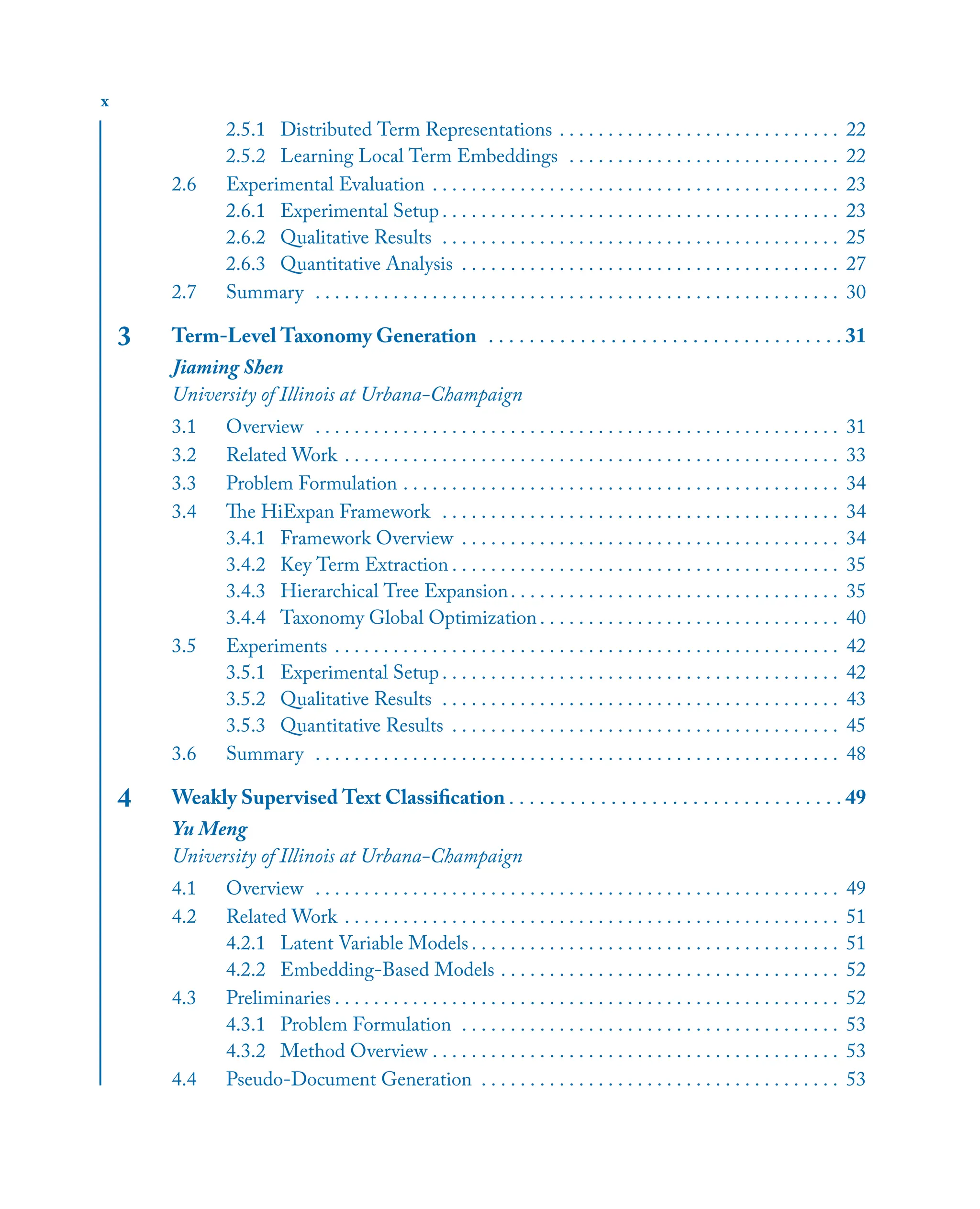 x
2.5.1 Distributed Term Representations . . . . . . . . . . . . . . . . . . . . . . . . . . . . . 22
2.5.2 Learning Local Term Embeddings . . . . . . . . . . . . . . . . . . . . . . . . . . . . 22
2.6 Experimental Evaluation . . . . . . . . . . . . . . . . . . . . . . . . . . . . . . . . . . . . . . . . . . 23
2.6.1 Experimental Setup . . . . . . . . . . . . . . . . . . . . . . . . . . . . . . . . . . . . . . . . . 23
2.6.2 Qualitative Results . . . . . . . . . . . . . . . . . . . . . . . . . . . . . . . . . . . . . . . . . 25
2.6.3 Quantitative Analysis . . . . . . . . . . . . . . . . . . . . . . . . . . . . . . . . . . . . . . . 27
2.7 Summary . . . . . . . . . . . . . . . . . . . . . . . . . . . . . . . . . . . . . . . . . . . . . . . . . . . . . . 30
3 Term-Level Taxonomy Generation . . . . . . . . . . . . . . . . . . . . . . . . . . . . . . . . . . . 31
Jiaming Shen
University of Illinois at Urbana-Champaign
3.1 Overview . . . . . . . . . . . . . . . . . . . . . . . . . . . . . . . . . . . . . . . . . . . . . . . . . . . . . . 31
3.2 Related Work . . . . . . . . . . . . . . . . . . . . . . . . . . . . . . . . . . . . . . . . . . . . . . . . . . . 33
3.3 Problem Formulation . . . . . . . . . . . . . . . . . . . . . . . . . . . . . . . . . . . . . . . . . . . . . 34
3.4 The HiExpan Framework . . . . . . . . . . . . . . . . . . . . . . . . . . . . . . . . . . . . . . . . . 34
3.4.1 Framework Overview . . . . . . . . . . . . . . . . . . . . . . . . . . . . . . . . . . . . . . . 34
3.4.2 Key Term Extraction . . . . . . . . . . . . . . . . . . . . . . . . . . . . . . . . . . . . . . . . 35
3.4.3 Hierarchical Tree Expansion. . . . . . . . . . . . . . . . . . . . . . . . . . . . . . . . . . 35
3.4.4 Taxonomy Global Optimization . . . . . . . . . . . . . . . . . . . . . . . . . . . . . . . 40
3.5 Experiments . . . . . . . . . . . . . . . . . . . . . . . . . . . . . . . . . . . . . . . . . . . . . . . . . . . . 42
3.5.1 Experimental Setup . . . . . . . . . . . . . . . . . . . . . . . . . . . . . . . . . . . . . . . . . 42
3.5.2 Qualitative Results . . . . . . . . . . . . . . . . . . . . . . . . . . . . . . . . . . . . . . . . . 43
3.5.3 Quantitative Results . . . . . . . . . . . . . . . . . . . . . . . . . . . . . . . . . . . . . . . . 45
3.6 Summary . . . . . . . . . . . . . . . . . . . . . . . . . . . . . . . . . . . . . . . . . . . . . . . . . . . . . . 48
4 Weakly Supervised Text Classiﬁcation . . . . . . . . . . . . . . . . . . . . . . . . . . . . . . . . . 49
Yu Meng
University of Illinois at Urbana-Champaign
4.1 Overview . . . . . . . . . . . . . . . . . . . . . . . . . . . . . . . . . . . . . . . . . . . . . . . . . . . . . . 49
4.2 Related Work . . . . . . . . . . . . . . . . . . . . . . . . . . . . . . . . . . . . . . . . . . . . . . . . . . . 51
4.2.1 Latent Variable Models . . . . . . . . . . . . . . . . . . . . . . . . . . . . . . . . . . . . . . 51
4.2.2 Embedding-Based Models . . . . . . . . . . . . . . . . . . . . . . . . . . . . . . . . . . . 52
4.3 Preliminaries . . . . . . . . . . . . . . . . . . . . . . . . . . . . . . . . . . . . . . . . . . . . . . . . . . . . 52
4.3.1 Problem Formulation . . . . . . . . . . . . . . . . . . . . . . . . . . . . . . . . . . . . . . . 53
4.3.2 Method Overview . . . . . . . . . . . . . . . . . . . . . . . . . . . . . . . . . . . . . . . . . . 53
4.4 Pseudo-Document Generation . . . . . . . . . . . . . . . . . . . . . . . . . . . . . . . . . . . . . 53
 