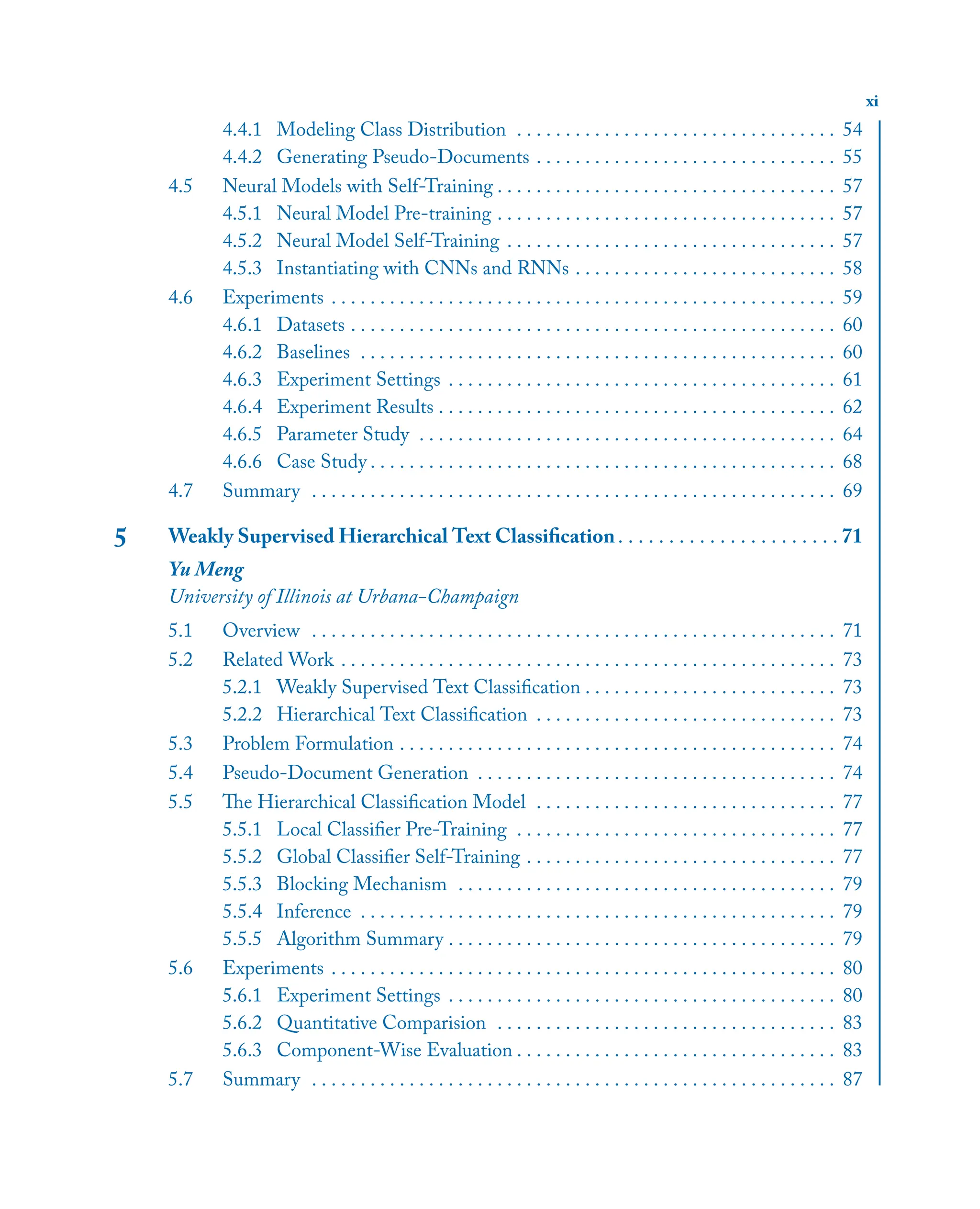 xi
4.4.1 Modeling Class Distribution . . . . . . . . . . . . . . . . . . . . . . . . . . . . . . . . . 54
4.4.2 Generating Pseudo-Documents . . . . . . . . . . . . . . . . . . . . . . . . . . . . . . . 55
4.5 Neural Models with Self-Training . . . . . . . . . . . . . . . . . . . . . . . . . . . . . . . . . . . 57
4.5.1 Neural Model Pre-training . . . . . . . . . . . . . . . . . . . . . . . . . . . . . . . . . . . 57
4.5.2 Neural Model Self-Training . . . . . . . . . . . . . . . . . . . . . . . . . . . . . . . . . . 57
4.5.3 Instantiating with CNNs and RNNs . . . . . . . . . . . . . . . . . . . . . . . . . . . 58
4.6 Experiments . . . . . . . . . . . . . . . . . . . . . . . . . . . . . . . . . . . . . . . . . . . . . . . . . . . . 59
4.6.1 Datasets . . . . . . . . . . . . . . . . . . . . . . . . . . . . . . . . . . . . . . . . . . . . . . . . . . 60
4.6.2 Baselines . . . . . . . . . . . . . . . . . . . . . . . . . . . . . . . . . . . . . . . . . . . . . . . . . 60
4.6.3 Experiment Settings . . . . . . . . . . . . . . . . . . . . . . . . . . . . . . . . . . . . . . . . 61
4.6.4 Experiment Results . . . . . . . . . . . . . . . . . . . . . . . . . . . . . . . . . . . . . . . . . 62
4.6.5 Parameter Study . . . . . . . . . . . . . . . . . . . . . . . . . . . . . . . . . . . . . . . . . . . 64
4.6.6 Case Study . . . . . . . . . . . . . . . . . . . . . . . . . . . . . . . . . . . . . . . . . . . . . . . . 68
4.7 Summary . . . . . . . . . . . . . . . . . . . . . . . . . . . . . . . . . . . . . . . . . . . . . . . . . . . . . . 69
5 Weakly Supervised Hierarchical Text Classiﬁcation. . . . . . . . . . . . . . . . . . . . . . 71
Yu Meng
University of Illinois at Urbana-Champaign
5.1 Overview . . . . . . . . . . . . . . . . . . . . . . . . . . . . . . . . . . . . . . . . . . . . . . . . . . . . . . 71
5.2 Related Work . . . . . . . . . . . . . . . . . . . . . . . . . . . . . . . . . . . . . . . . . . . . . . . . . . . 73
5.2.1 Weakly Supervised Text Classiﬁcation . . . . . . . . . . . . . . . . . . . . . . . . . . 73
5.2.2 Hierarchical Text Classiﬁcation . . . . . . . . . . . . . . . . . . . . . . . . . . . . . . . 73
5.3 Problem Formulation . . . . . . . . . . . . . . . . . . . . . . . . . . . . . . . . . . . . . . . . . . . . . 74
5.4 Pseudo-Document Generation . . . . . . . . . . . . . . . . . . . . . . . . . . . . . . . . . . . . . 74
5.5 The Hierarchical Classiﬁcation Model . . . . . . . . . . . . . . . . . . . . . . . . . . . . . . . 77
5.5.1 Local Classiﬁer Pre-Training . . . . . . . . . . . . . . . . . . . . . . . . . . . . . . . . . 77
5.5.2 Global Classiﬁer Self-Training . . . . . . . . . . . . . . . . . . . . . . . . . . . . . . . . 77
5.5.3 Blocking Mechanism . . . . . . . . . . . . . . . . . . . . . . . . . . . . . . . . . . . . . . . 79
5.5.4 Inference . . . . . . . . . . . . . . . . . . . . . . . . . . . . . . . . . . . . . . . . . . . . . . . . . 79
5.5.5 Algorithm Summary . . . . . . . . . . . . . . . . . . . . . . . . . . . . . . . . . . . . . . . . 79
5.6 Experiments . . . . . . . . . . . . . . . . . . . . . . . . . . . . . . . . . . . . . . . . . . . . . . . . . . . . 80
5.6.1 Experiment Settings . . . . . . . . . . . . . . . . . . . . . . . . . . . . . . . . . . . . . . . . 80
5.6.2 Quantitative Comparision . . . . . . . . . . . . . . . . . . . . . . . . . . . . . . . . . . . 83
5.6.3 Component-Wise Evaluation . . . . . . . . . . . . . . . . . . . . . . . . . . . . . . . . . 83
5.7 Summary . . . . . . . . . . . . . . . . . . . . . . . . . . . . . . . . . . . . . . . . . . . . . . . . . . . . . . 87
 