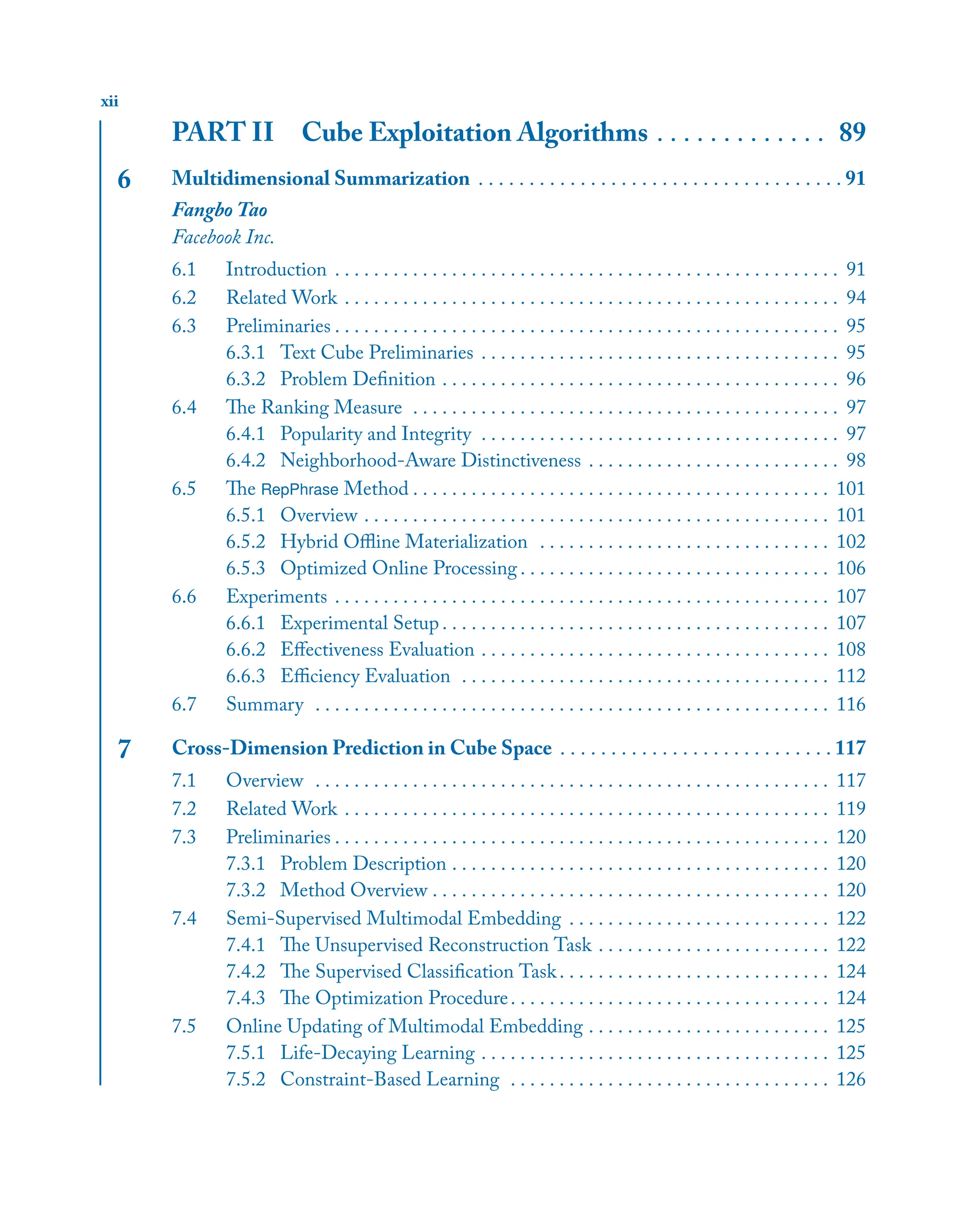 xii
PART II Cube Exploitation Algorithms . . . . . . . . . . . . . 89
6 Multidimensional Summarization . . . . . . . . . . . . . . . . . . . . . . . . . . . . . . . . . . . . 91
Fangbo Tao
Facebook Inc.
6.1 Introduction . . . . . . . . . . . . . . . . . . . . . . . . . . . . . . . . . . . . . . . . . . . . . . . . . . . . 91
6.2 Related Work . . . . . . . . . . . . . . . . . . . . . . . . . . . . . . . . . . . . . . . . . . . . . . . . . . . 94
6.3 Preliminaries . . . . . . . . . . . . . . . . . . . . . . . . . . . . . . . . . . . . . . . . . . . . . . . . . . . . 95
6.3.1 Text Cube Preliminaries . . . . . . . . . . . . . . . . . . . . . . . . . . . . . . . . . . . . . 95
6.3.2 Problem Deﬁnition . . . . . . . . . . . . . . . . . . . . . . . . . . . . . . . . . . . . . . . . . 96
6.4 The Ranking Measure . . . . . . . . . . . . . . . . . . . . . . . . . . . . . . . . . . . . . . . . . . . . 97
6.4.1 Popularity and Integrity . . . . . . . . . . . . . . . . . . . . . . . . . . . . . . . . . . . . . 97
6.4.2 Neighborhood-Aware Distinctiveness . . . . . . . . . . . . . . . . . . . . . . . . . . 98
6.5 The RepPhrase Method . . . . . . . . . . . . . . . . . . . . . . . . . . . . . . . . . . . . . . . . . . . 101
6.5.1 Overview . . . . . . . . . . . . . . . . . . . . . . . . . . . . . . . . . . . . . . . . . . . . . . . . 101
6.5.2 Hybrid Oﬄine Materialization . . . . . . . . . . . . . . . . . . . . . . . . . . . . . . 102
6.5.3 Optimized Online Processing . . . . . . . . . . . . . . . . . . . . . . . . . . . . . . . . 106
6.6 Experiments . . . . . . . . . . . . . . . . . . . . . . . . . . . . . . . . . . . . . . . . . . . . . . . . . . . 107
6.6.1 Experimental Setup . . . . . . . . . . . . . . . . . . . . . . . . . . . . . . . . . . . . . . . . 107
6.6.2 Eﬀectiveness Evaluation . . . . . . . . . . . . . . . . . . . . . . . . . . . . . . . . . . . . 108
6.6.3 Eﬃciency Evaluation . . . . . . . . . . . . . . . . . . . . . . . . . . . . . . . . . . . . . . 112
6.7 Summary . . . . . . . . . . . . . . . . . . . . . . . . . . . . . . . . . . . . . . . . . . . . . . . . . . . . . 116
7 Cross-Dimension Prediction in Cube Space . . . . . . . . . . . . . . . . . . . . . . . . . . . 117
7.1 Overview . . . . . . . . . . . . . . . . . . . . . . . . . . . . . . . . . . . . . . . . . . . . . . . . . . . . . 117
7.2 Related Work . . . . . . . . . . . . . . . . . . . . . . . . . . . . . . . . . . . . . . . . . . . . . . . . . . 119
7.3 Preliminaries . . . . . . . . . . . . . . . . . . . . . . . . . . . . . . . . . . . . . . . . . . . . . . . . . . . 120
7.3.1 Problem Description . . . . . . . . . . . . . . . . . . . . . . . . . . . . . . . . . . . . . . . 120
7.3.2 Method Overview . . . . . . . . . . . . . . . . . . . . . . . . . . . . . . . . . . . . . . . . . 120
7.4 Semi-Supervised Multimodal Embedding . . . . . . . . . . . . . . . . . . . . . . . . . . . 122
7.4.1 The Unsupervised Reconstruction Task . . . . . . . . . . . . . . . . . . . . . . . . 122
7.4.2 The Supervised Classiﬁcation Task. . . . . . . . . . . . . . . . . . . . . . . . . . . . 124
7.4.3 The Optimization Procedure. . . . . . . . . . . . . . . . . . . . . . . . . . . . . . . . . 124
7.5 Online Updating of Multimodal Embedding . . . . . . . . . . . . . . . . . . . . . . . . . 125
7.5.1 Life-Decaying Learning . . . . . . . . . . . . . . . . . . . . . . . . . . . . . . . . . . . . 125
7.5.2 Constraint-Based Learning . . . . . . . . . . . . . . . . . . . . . . . . . . . . . . . . . 126
 