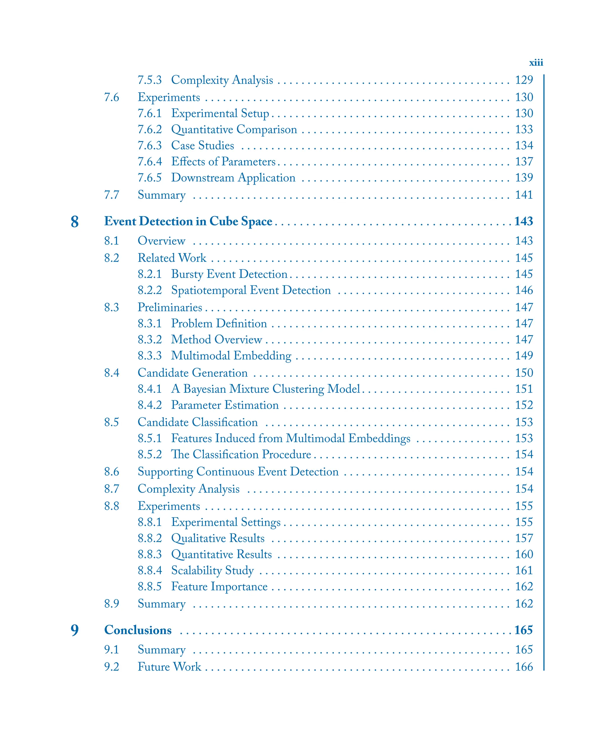 xiii
7.5.3 Complexity Analysis . . . . . . . . . . . . . . . . . . . . . . . . . . . . . . . . . . . . . . . 129
7.6 Experiments . . . . . . . . . . . . . . . . . . . . . . . . . . . . . . . . . . . . . . . . . . . . . . . . . . . 130
7.6.1 Experimental Setup . . . . . . . . . . . . . . . . . . . . . . . . . . . . . . . . . . . . . . . . 130
7.6.2 Quantitative Comparison . . . . . . . . . . . . . . . . . . . . . . . . . . . . . . . . . . . 133
7.6.3 Case Studies . . . . . . . . . . . . . . . . . . . . . . . . . . . . . . . . . . . . . . . . . . . . . 134
7.6.4 Eﬀects of Parameters. . . . . . . . . . . . . . . . . . . . . . . . . . . . . . . . . . . . . . . 137
7.6.5 Downstream Application . . . . . . . . . . . . . . . . . . . . . . . . . . . . . . . . . . . 139
7.7 Summary . . . . . . . . . . . . . . . . . . . . . . . . . . . . . . . . . . . . . . . . . . . . . . . . . . . . . 141
8 Event Detection in Cube Space . . . . . . . . . . . . . . . . . . . . . . . . . . . . . . . . . . . . . . 143
8.1 Overview . . . . . . . . . . . . . . . . . . . . . . . . . . . . . . . . . . . . . . . . . . . . . . . . . . . . . 143
8.2 Related Work . . . . . . . . . . . . . . . . . . . . . . . . . . . . . . . . . . . . . . . . . . . . . . . . . . 145
8.2.1 Bursty Event Detection. . . . . . . . . . . . . . . . . . . . . . . . . . . . . . . . . . . . . 145
8.2.2 Spatiotemporal Event Detection . . . . . . . . . . . . . . . . . . . . . . . . . . . . . 146
8.3 Preliminaries . . . . . . . . . . . . . . . . . . . . . . . . . . . . . . . . . . . . . . . . . . . . . . . . . . . 147
8.3.1 Problem Deﬁnition . . . . . . . . . . . . . . . . . . . . . . . . . . . . . . . . . . . . . . . . 147
8.3.2 Method Overview . . . . . . . . . . . . . . . . . . . . . . . . . . . . . . . . . . . . . . . . . 147
8.3.3 Multimodal Embedding . . . . . . . . . . . . . . . . . . . . . . . . . . . . . . . . . . . . 149
8.4 Candidate Generation . . . . . . . . . . . . . . . . . . . . . . . . . . . . . . . . . . . . . . . . . . . 150
8.4.1 A Bayesian Mixture Clustering Model. . . . . . . . . . . . . . . . . . . . . . . . . 151
8.4.2 Parameter Estimation . . . . . . . . . . . . . . . . . . . . . . . . . . . . . . . . . . . . . . 152
8.5 Candidate Classiﬁcation . . . . . . . . . . . . . . . . . . . . . . . . . . . . . . . . . . . . . . . . . 153
8.5.1 Features Induced from Multimodal Embeddings . . . . . . . . . . . . . . . . 153
8.5.2 The Classiﬁcation Procedure . . . . . . . . . . . . . . . . . . . . . . . . . . . . . . . . . 154
8.6 Supporting Continuous Event Detection . . . . . . . . . . . . . . . . . . . . . . . . . . . . 154
8.7 Complexity Analysis . . . . . . . . . . . . . . . . . . . . . . . . . . . . . . . . . . . . . . . . . . . . 154
8.8 Experiments . . . . . . . . . . . . . . . . . . . . . . . . . . . . . . . . . . . . . . . . . . . . . . . . . . . 155
8.8.1 Experimental Settings . . . . . . . . . . . . . . . . . . . . . . . . . . . . . . . . . . . . . . 155
8.8.2 Qualitative Results . . . . . . . . . . . . . . . . . . . . . . . . . . . . . . . . . . . . . . . . 157
8.8.3 Quantitative Results . . . . . . . . . . . . . . . . . . . . . . . . . . . . . . . . . . . . . . . 160
8.8.4 Scalability Study . . . . . . . . . . . . . . . . . . . . . . . . . . . . . . . . . . . . . . . . . . 161
8.8.5 Feature Importance . . . . . . . . . . . . . . . . . . . . . . . . . . . . . . . . . . . . . . . . 162
8.9 Summary . . . . . . . . . . . . . . . . . . . . . . . . . . . . . . . . . . . . . . . . . . . . . . . . . . . . . 162
9 Conclusions . . . . . . . . . . . . . . . . . . . . . . . . . . . . . . . . . . . . . . . . . . . . . . . . . . . . . 165
9.1 Summary . . . . . . . . . . . . . . . . . . . . . . . . . . . . . . . . . . . . . . . . . . . . . . . . . . . . . 165
9.2 Future Work . . . . . . . . . . . . . . . . . . . . . . . . . . . . . . . . . . . . . . . . . . . . . . . . . . . 166
 