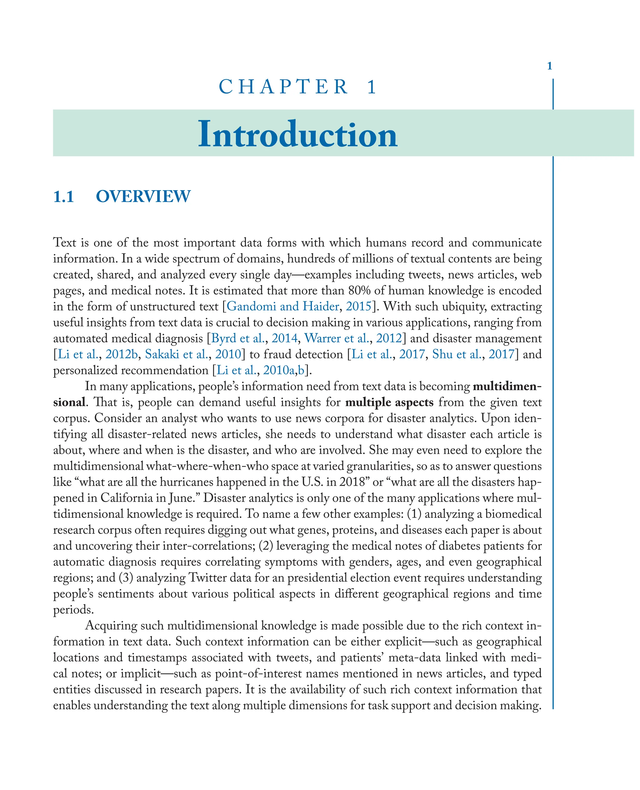 1
C H A P T E R 1
Introduction
1.1 OVERVIEW
Text is one of the most important data forms with which humans record and communicate
information. In a wide spectrum of domains, hundreds of millions of textual contents are being
created, shared, and analyzed every single day—examples including tweets, news articles, web
pages, and medical notes. It is estimated that more than 80% of human knowledge is encoded
in the form of unstructured text [Gandomi and Haider, 2015]. With such ubiquity, extracting
useful insights from text data is crucial to decision making in various applications, ranging from
automated medical diagnosis [Byrd et al., 2014, Warrer et al., 2012] and disaster management
[Li et al., 2012b, Sakaki et al., 2010] to fraud detection [Li et al., 2017, Shu et al., 2017] and
personalized recommendation [Li et al., 2010a,b].
In many applications, people’s information need from text data is becoming multidimen-
sional. That is, people can demand useful insights for multiple aspects from the given text
corpus. Consider an analyst who wants to use news corpora for disaster analytics. Upon iden-
tifying all disaster-related news articles, she needs to understand what disaster each article is
about, where and when is the disaster, and who are involved. She may even need to explore the
multidimensional what-where-when-who space at varied granularities, so as to answer questions
like “what are all the hurricanes happened in the U.S. in 2018” or “what are all the disasters hap-
pened in California in June.” Disaster analytics is only one of the many applications where mul-
tidimensional knowledge is required. To name a few other examples: (1) analyzing a biomedical
research corpus often requires digging out what genes, proteins, and diseases each paper is about
and uncovering their inter-correlations; (2) leveraging the medical notes of diabetes patients for
automatic diagnosis requires correlating symptoms with genders, ages, and even geographical
regions; and (3) analyzing Twitter data for an presidential election event requires understanding
people’s sentiments about various political aspects in diﬀerent geographical regions and time
periods.
Acquiring such multidimensional knowledge is made possible due to the rich context in-
formation in text data. Such context information can be either explicit—such as geographical
locations and timestamps associated with tweets, and patients’ meta-data linked with medi-
cal notes; or implicit—such as point-of-interest names mentioned in news articles, and typed
entities discussed in research papers. It is the availability of such rich context information that
enables understanding the text along multiple dimensions for task support and decision making.
 