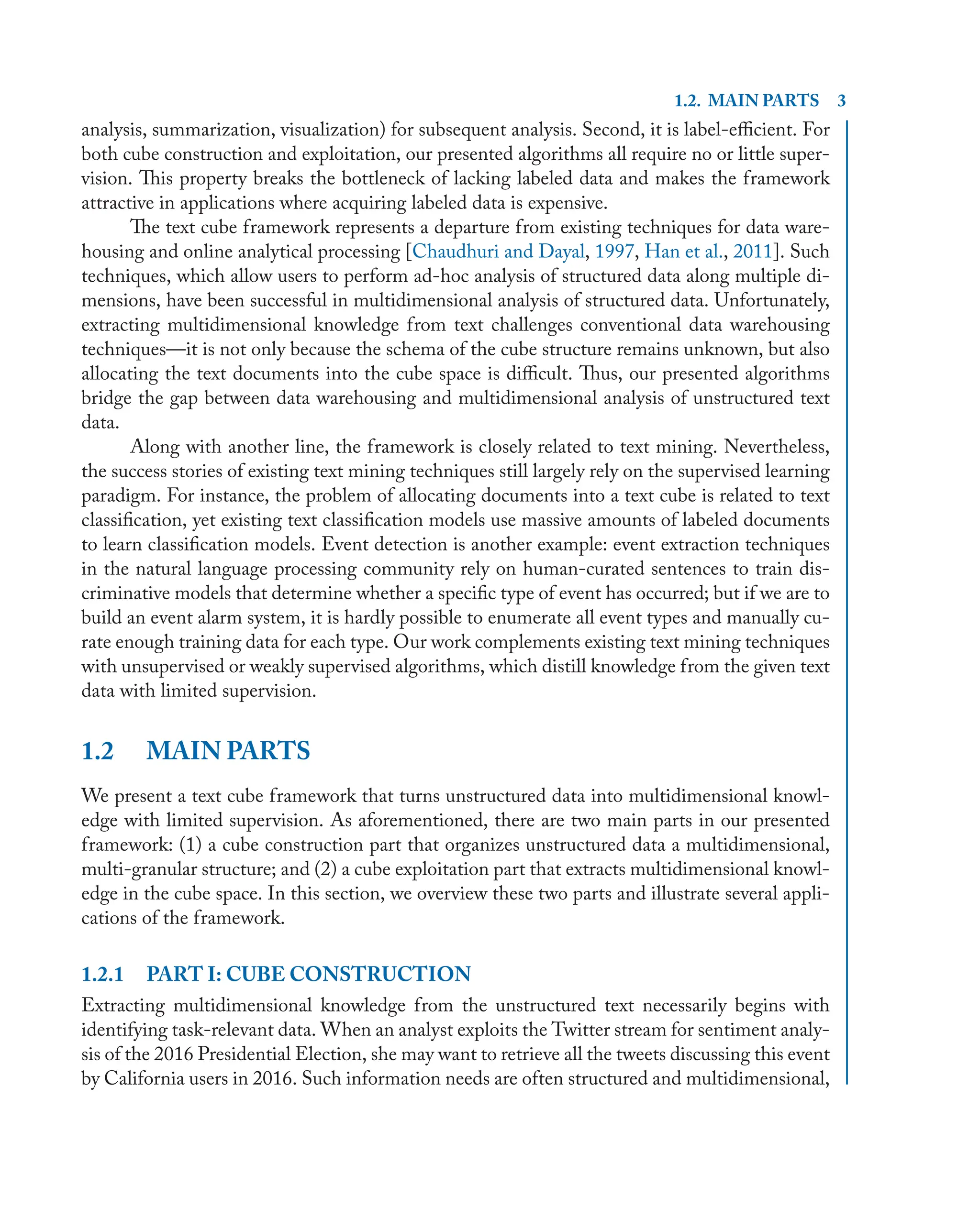 1.2. MAIN PARTS 3
analysis, summarization, visualization) for subsequent analysis. Second, it is label-eﬃcient. For
both cube construction and exploitation, our presented algorithms all require no or little super-
vision. This property breaks the bottleneck of lacking labeled data and makes the framework
attractive in applications where acquiring labeled data is expensive.
The text cube framework represents a departure from existing techniques for data ware-
housing and online analytical processing [Chaudhuri and Dayal, 1997, Han et al., 2011]. Such
techniques, which allow users to perform ad-hoc analysis of structured data along multiple di-
mensions, have been successful in multidimensional analysis of structured data. Unfortunately,
extracting multidimensional knowledge from text challenges conventional data warehousing
techniques—it is not only because the schema of the cube structure remains unknown, but also
allocating the text documents into the cube space is diﬃcult. Thus, our presented algorithms
bridge the gap between data warehousing and multidimensional analysis of unstructured text
data.
Along with another line, the framework is closely related to text mining. Nevertheless,
the success stories of existing text mining techniques still largely rely on the supervised learning
paradigm. For instance, the problem of allocating documents into a text cube is related to text
classiﬁcation, yet existing text classiﬁcation models use massive amounts of labeled documents
to learn classiﬁcation models. Event detection is another example: event extraction techniques
in the natural language processing community rely on human-curated sentences to train dis-
criminative models that determine whether a speciﬁc type of event has occurred; but if we are to
build an event alarm system, it is hardly possible to enumerate all event types and manually cu-
rate enough training data for each type. Our work complements existing text mining techniques
with unsupervised or weakly supervised algorithms, which distill knowledge from the given text
data with limited supervision.
1.2 MAIN PARTS
We present a text cube framework that turns unstructured data into multidimensional knowl-
edge with limited supervision. As aforementioned, there are two main parts in our presented
framework: (1) a cube construction part that organizes unstructured data a multidimensional,
multi-granular structure; and (2) a cube exploitation part that extracts multidimensional knowl-
edge in the cube space. In this section, we overview these two parts and illustrate several appli-
cations of the framework.
1.2.1 PART I: CUBE CONSTRUCTION
Extracting multidimensional knowledge from the unstructured text necessarily begins with
identifying task-relevant data. When an analyst exploits the Twitter stream for sentiment analy-
sis of the 2016 Presidential Election, she may want to retrieve all the tweets discussing this event
by California users in 2016. Such information needs are often structured and multidimensional,
 