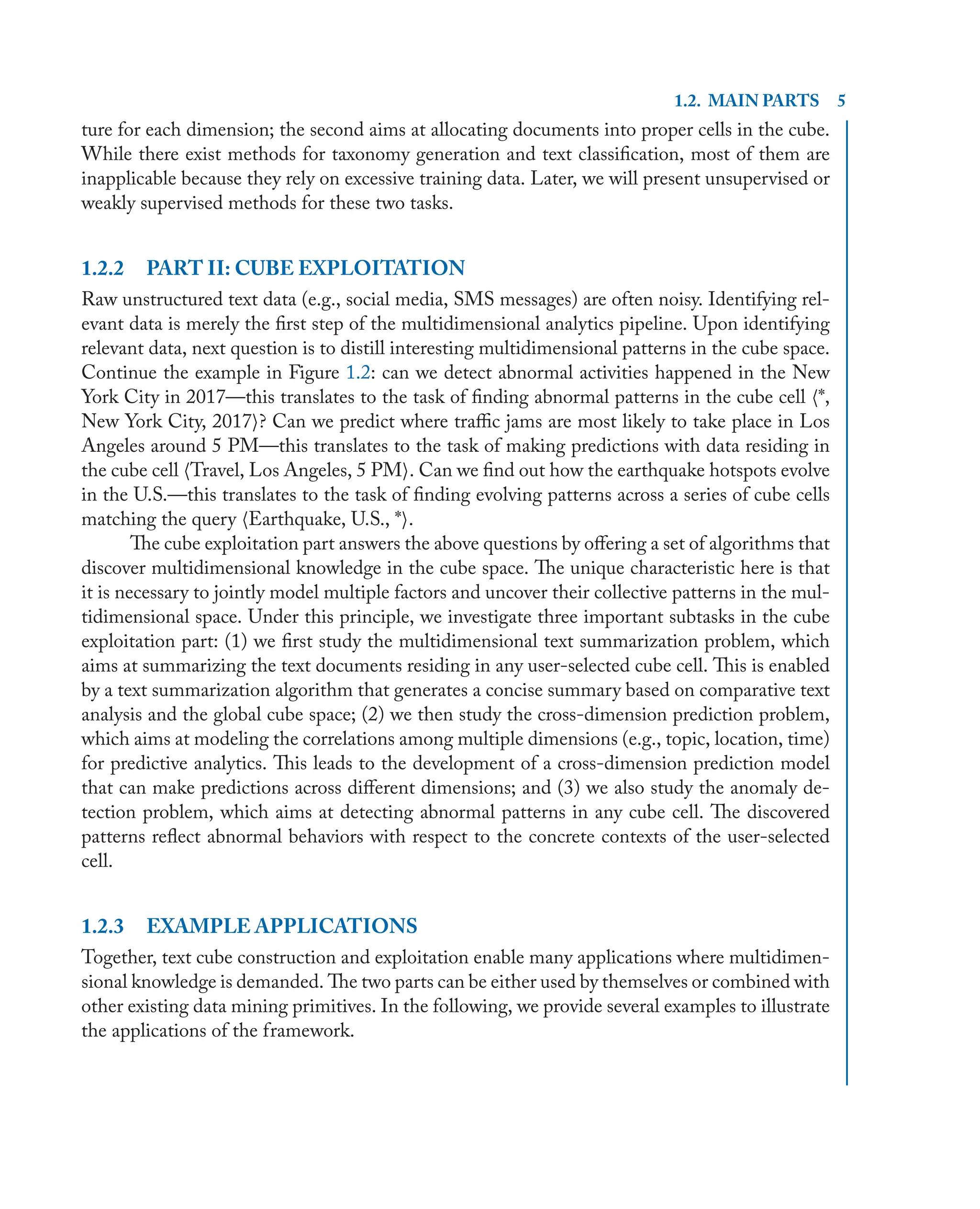 1.2. MAIN PARTS 5
ture for each dimension; the second aims at allocating documents into proper cells in the cube.
While there exist methods for taxonomy generation and text classiﬁcation, most of them are
inapplicable because they rely on excessive training data. Later, we will present unsupervised or
weakly supervised methods for these two tasks.
1.2.2 PART II: CUBE EXPLOITATION
Raw unstructured text data (e.g., social media, SMS messages) are often noisy. Identifying rel-
evant data is merely the ﬁrst step of the multidimensional analytics pipeline. Upon identifying
relevant data, next question is to distill interesting multidimensional patterns in the cube space.
Continue the example in Figure 1.2: can we detect abnormal activities happened in the New
York City in 2017—this translates to the task of ﬁnding abnormal patterns in the cube cell h*,
New York City, 2017i? Can we predict where traﬃc jams are most likely to take place in Los
Angeles around 5 PM—this translates to the task of making predictions with data residing in
the cube cell hTravel, Los Angeles, 5 PMi. Can we ﬁnd out how the earthquake hotspots evolve
in the U.S.—this translates to the task of ﬁnding evolving patterns across a series of cube cells
matching the query hEarthquake, U.S., *i.
The cube exploitation part answers the above questions by oﬀering a set of algorithms that
discover multidimensional knowledge in the cube space. The unique characteristic here is that
it is necessary to jointly model multiple factors and uncover their collective patterns in the mul-
tidimensional space. Under this principle, we investigate three important subtasks in the cube
exploitation part: (1) we ﬁrst study the multidimensional text summarization problem, which
aims at summarizing the text documents residing in any user-selected cube cell. This is enabled
by a text summarization algorithm that generates a concise summary based on comparative text
analysis and the global cube space; (2) we then study the cross-dimension prediction problem,
which aims at modeling the correlations among multiple dimensions (e.g., topic, location, time)
for predictive analytics. This leads to the development of a cross-dimension prediction model
that can make predictions across diﬀerent dimensions; and (3) we also study the anomaly de-
tection problem, which aims at detecting abnormal patterns in any cube cell. The discovered
patterns reﬂect abnormal behaviors with respect to the concrete contexts of the user-selected
cell.
1.2.3 EXAMPLE APPLICATIONS
Together, text cube construction and exploitation enable many applications where multidimen-
sional knowledge is demanded. The two parts can be either used by themselves or combined with
other existing data mining primitives. In the following, we provide several examples to illustrate
the applications of the framework.
 