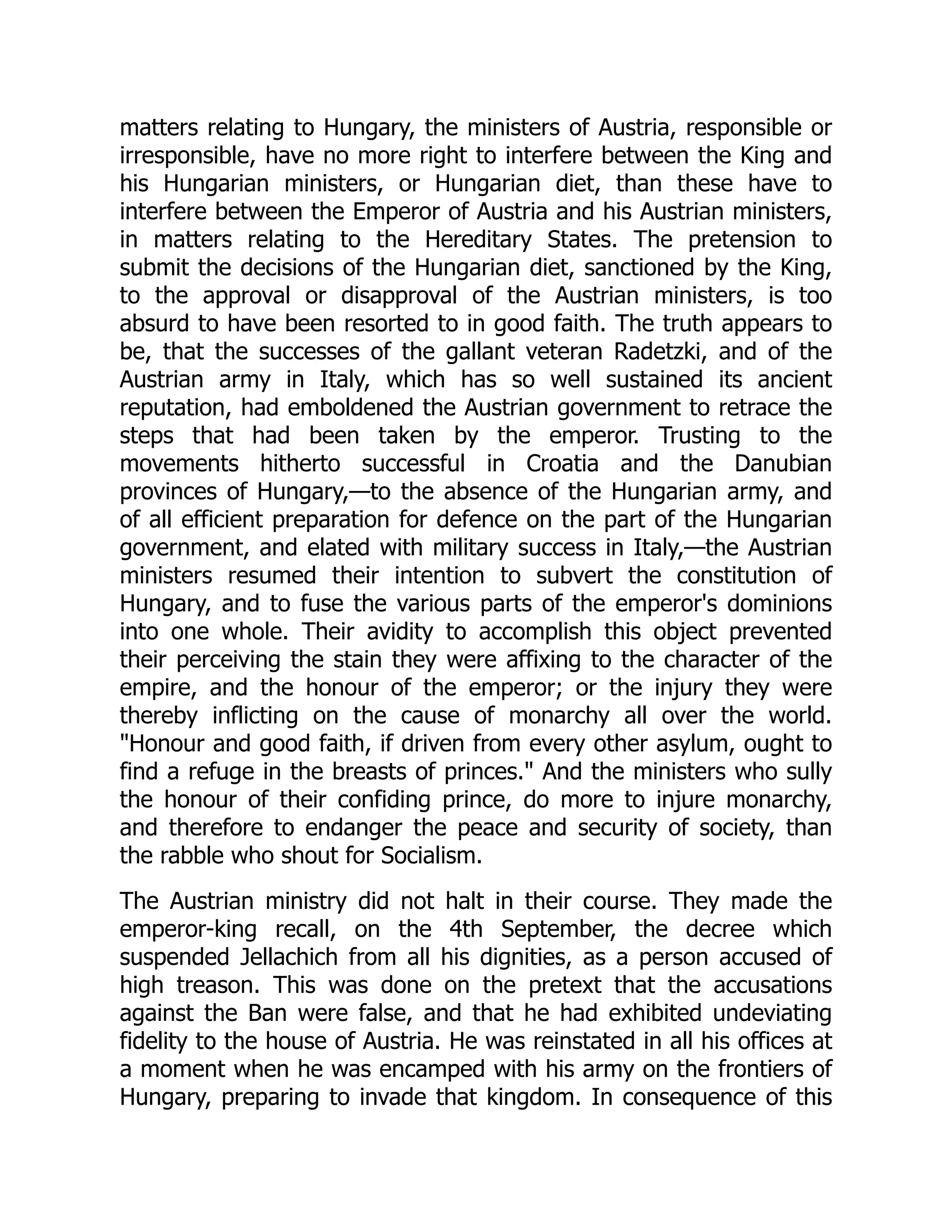 matters relating to Hungary, the ministers of Austria, responsible or
irresponsible, have no more right to interfere between the King and
his Hungarian ministers, or Hungarian diet, than these have to
interfere between the Emperor of Austria and his Austrian ministers,
in matters relating to the Hereditary States. The pretension to
submit the decisions of the Hungarian diet, sanctioned by the King,
to the approval or disapproval of the Austrian ministers, is too
absurd to have been resorted to in good faith. The truth appears to
be, that the successes of the gallant veteran Radetzki, and of the
Austrian army in Italy, which has so well sustained its ancient
reputation, had emboldened the Austrian government to retrace the
steps that had been taken by the emperor. Trusting to the
movements hitherto successful in Croatia and the Danubian
provinces of Hungary,—to the absence of the Hungarian army, and
of all efficient preparation for defence on the part of the Hungarian
government, and elated with military success in Italy,—the Austrian
ministers resumed their intention to subvert the constitution of
Hungary, and to fuse the various parts of the emperor's dominions
into one whole. Their avidity to accomplish this object prevented
their perceiving the stain they were affixing to the character of the
empire, and the honour of the emperor; or the injury they were
thereby inflicting on the cause of monarchy all over the world.
"Honour and good faith, if driven from every other asylum, ought to
find a refuge in the breasts of princes." And the ministers who sully
the honour of their confiding prince, do more to injure monarchy,
and therefore to endanger the peace and security of society, than
the rabble who shout for Socialism.
The Austrian ministry did not halt in their course. They made the
emperor-king recall, on the 4th September, the decree which
suspended Jellachich from all his dignities, as a person accused of
high treason. This was done on the pretext that the accusations
against the Ban were false, and that he had exhibited undeviating
fidelity to the house of Austria. He was reinstated in all his offices at
a moment when he was encamped with his army on the frontiers of
Hungary, preparing to invade that kingdom. In consequence of this
 