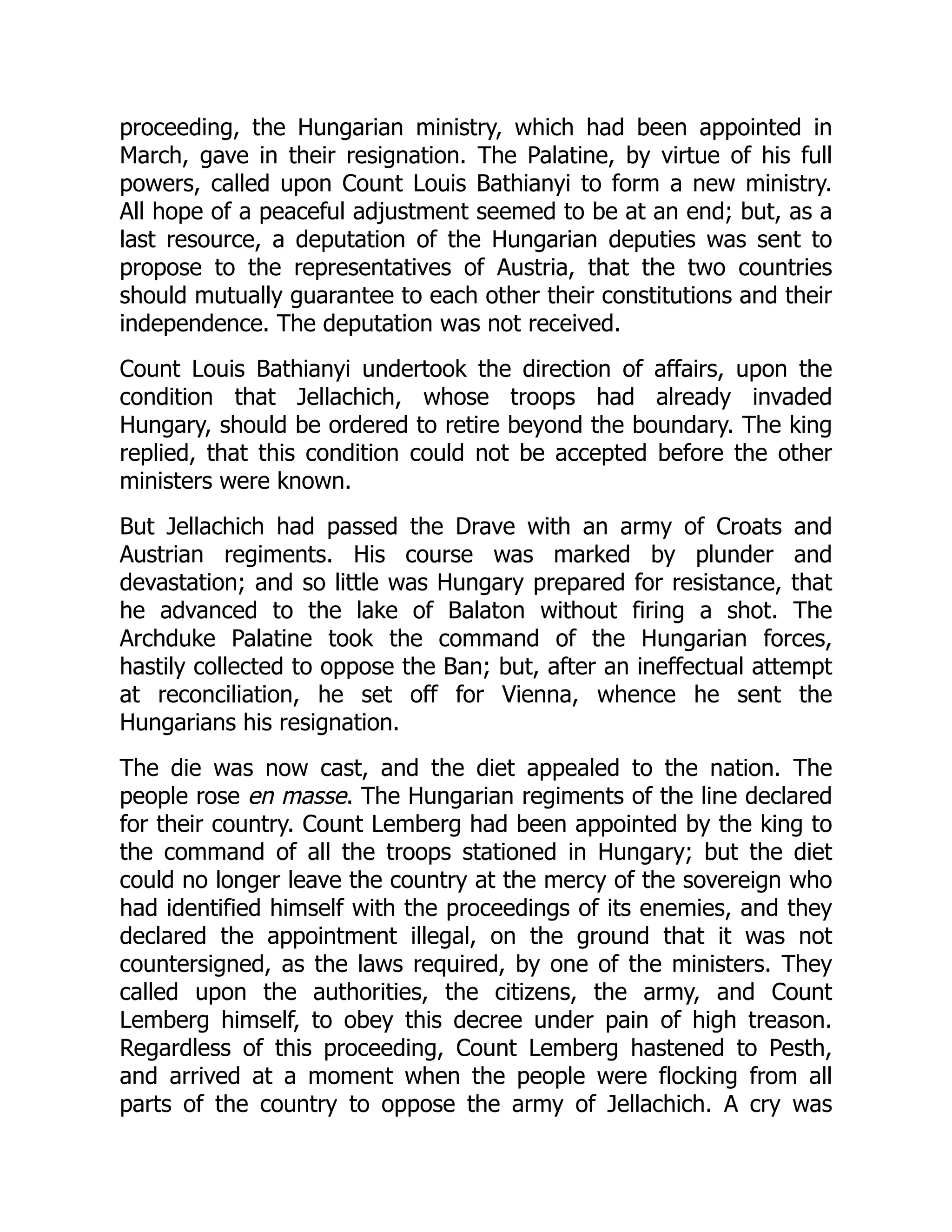 proceeding, the Hungarian ministry, which had been appointed in
March, gave in their resignation. The Palatine, by virtue of his full
powers, called upon Count Louis Bathianyi to form a new ministry.
All hope of a peaceful adjustment seemed to be at an end; but, as a
last resource, a deputation of the Hungarian deputies was sent to
propose to the representatives of Austria, that the two countries
should mutually guarantee to each other their constitutions and their
independence. The deputation was not received.
Count Louis Bathianyi undertook the direction of affairs, upon the
condition that Jellachich, whose troops had already invaded
Hungary, should be ordered to retire beyond the boundary. The king
replied, that this condition could not be accepted before the other
ministers were known.
But Jellachich had passed the Drave with an army of Croats and
Austrian regiments. His course was marked by plunder and
devastation; and so little was Hungary prepared for resistance, that
he advanced to the lake of Balaton without firing a shot. The
Archduke Palatine took the command of the Hungarian forces,
hastily collected to oppose the Ban; but, after an ineffectual attempt
at reconciliation, he set off for Vienna, whence he sent the
Hungarians his resignation.
The die was now cast, and the diet appealed to the nation. The
people rose en masse. The Hungarian regiments of the line declared
for their country. Count Lemberg had been appointed by the king to
the command of all the troops stationed in Hungary; but the diet
could no longer leave the country at the mercy of the sovereign who
had identified himself with the proceedings of its enemies, and they
declared the appointment illegal, on the ground that it was not
countersigned, as the laws required, by one of the ministers. They
called upon the authorities, the citizens, the army, and Count
Lemberg himself, to obey this decree under pain of high treason.
Regardless of this proceeding, Count Lemberg hastened to Pesth,
and arrived at a moment when the people were flocking from all
parts of the country to oppose the army of Jellachich. A cry was
 