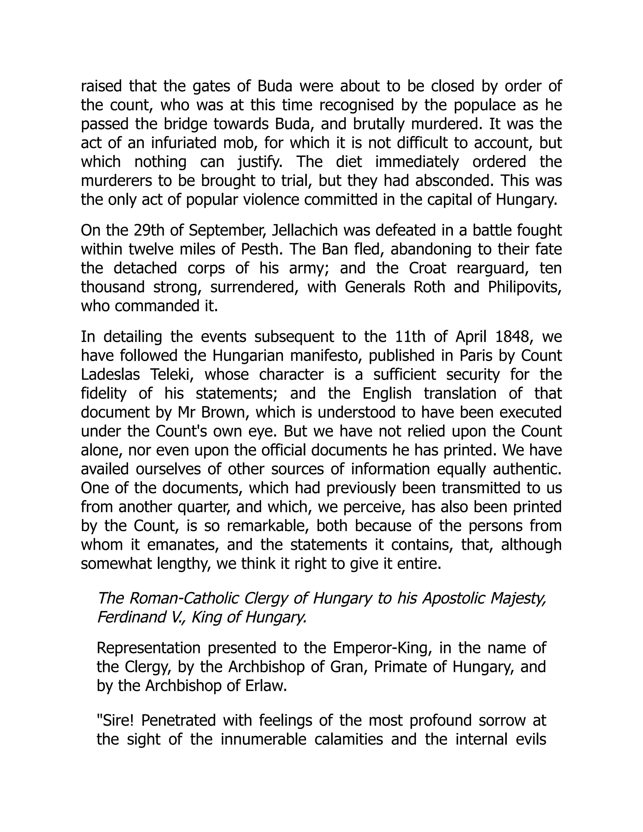 raised that the gates of Buda were about to be closed by order of
the count, who was at this time recognised by the populace as he
passed the bridge towards Buda, and brutally murdered. It was the
act of an infuriated mob, for which it is not difficult to account, but
which nothing can justify. The diet immediately ordered the
murderers to be brought to trial, but they had absconded. This was
the only act of popular violence committed in the capital of Hungary.
On the 29th of September, Jellachich was defeated in a battle fought
within twelve miles of Pesth. The Ban fled, abandoning to their fate
the detached corps of his army; and the Croat rearguard, ten
thousand strong, surrendered, with Generals Roth and Philipovits,
who commanded it.
In detailing the events subsequent to the 11th of April 1848, we
have followed the Hungarian manifesto, published in Paris by Count
Ladeslas Teleki, whose character is a sufficient security for the
fidelity of his statements; and the English translation of that
document by Mr Brown, which is understood to have been executed
under the Count's own eye. But we have not relied upon the Count
alone, nor even upon the official documents he has printed. We have
availed ourselves of other sources of information equally authentic.
One of the documents, which had previously been transmitted to us
from another quarter, and which, we perceive, has also been printed
by the Count, is so remarkable, both because of the persons from
whom it emanates, and the statements it contains, that, although
somewhat lengthy, we think it right to give it entire.
The Roman-Catholic Clergy of Hungary to his Apostolic Majesty,
Ferdinand V., King of Hungary.
Representation presented to the Emperor-King, in the name of
the Clergy, by the Archbishop of Gran, Primate of Hungary, and
by the Archbishop of Erlaw.
"Sire! Penetrated with feelings of the most profound sorrow at
the sight of the innumerable calamities and the internal evils
 