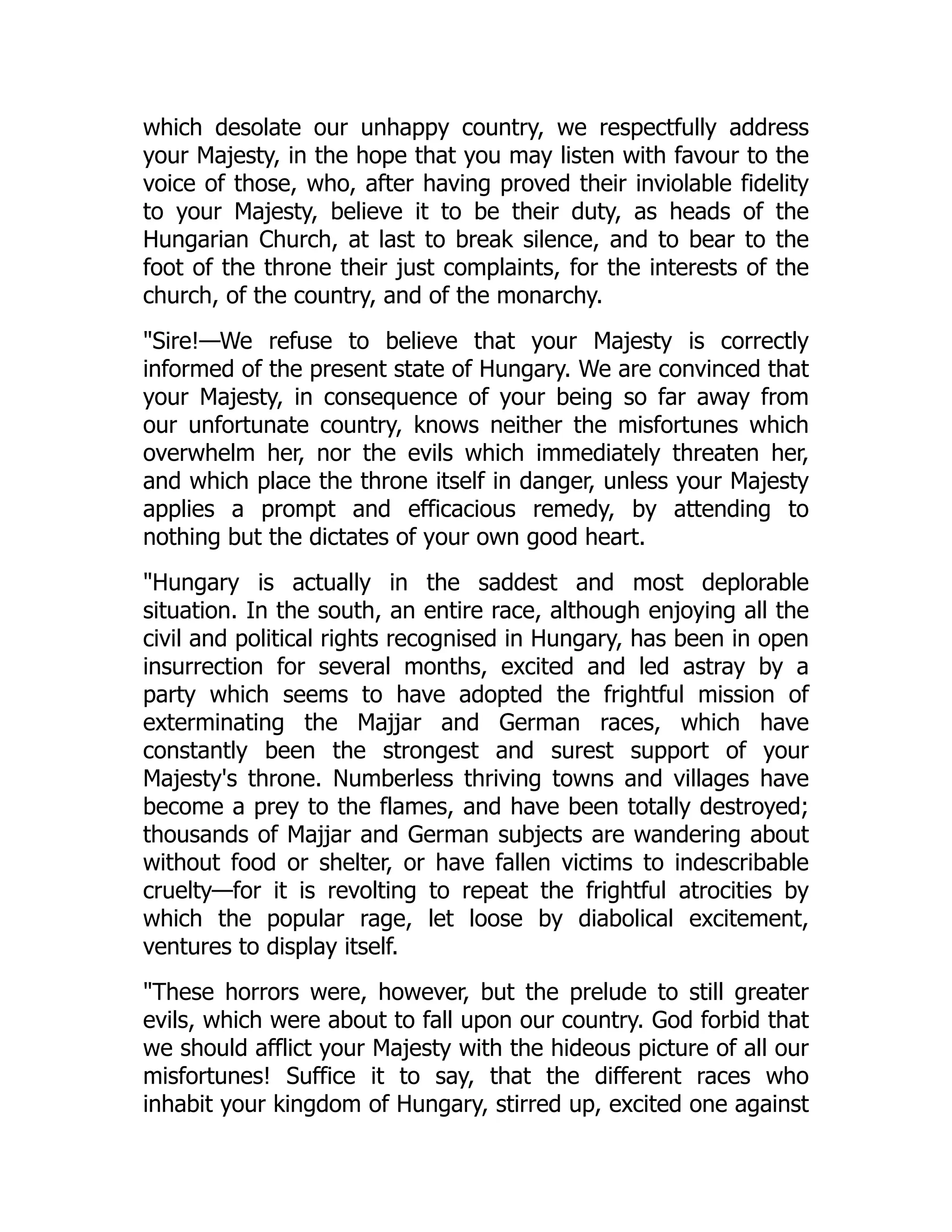 which desolate our unhappy country, we respectfully address
your Majesty, in the hope that you may listen with favour to the
voice of those, who, after having proved their inviolable fidelity
to your Majesty, believe it to be their duty, as heads of the
Hungarian Church, at last to break silence, and to bear to the
foot of the throne their just complaints, for the interests of the
church, of the country, and of the monarchy.
"Sire!—We refuse to believe that your Majesty is correctly
informed of the present state of Hungary. We are convinced that
your Majesty, in consequence of your being so far away from
our unfortunate country, knows neither the misfortunes which
overwhelm her, nor the evils which immediately threaten her,
and which place the throne itself in danger, unless your Majesty
applies a prompt and efficacious remedy, by attending to
nothing but the dictates of your own good heart.
"Hungary is actually in the saddest and most deplorable
situation. In the south, an entire race, although enjoying all the
civil and political rights recognised in Hungary, has been in open
insurrection for several months, excited and led astray by a
party which seems to have adopted the frightful mission of
exterminating the Majjar and German races, which have
constantly been the strongest and surest support of your
Majesty's throne. Numberless thriving towns and villages have
become a prey to the flames, and have been totally destroyed;
thousands of Majjar and German subjects are wandering about
without food or shelter, or have fallen victims to indescribable
cruelty—for it is revolting to repeat the frightful atrocities by
which the popular rage, let loose by diabolical excitement,
ventures to display itself.
"These horrors were, however, but the prelude to still greater
evils, which were about to fall upon our country. God forbid that
we should afflict your Majesty with the hideous picture of all our
misfortunes! Suffice it to say, that the different races who
inhabit your kingdom of Hungary, stirred up, excited one against
 