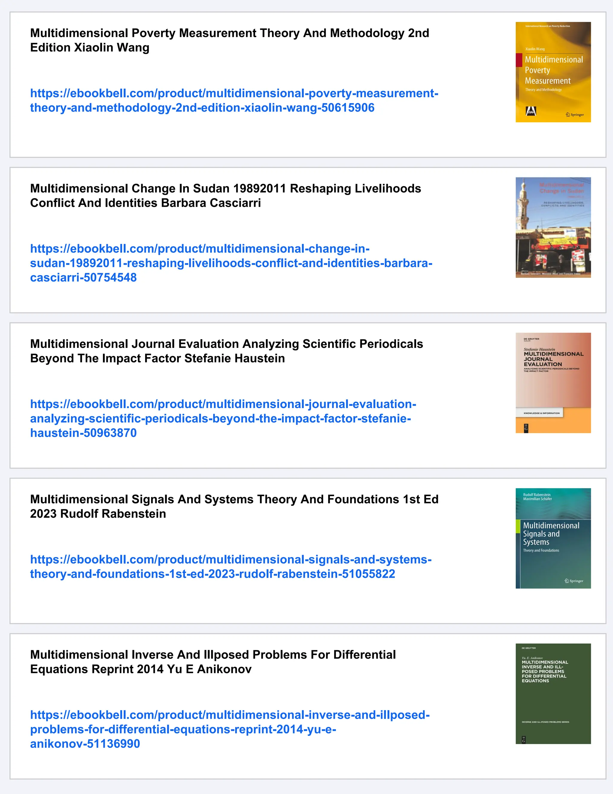 Multidimensional Poverty Measurement Theory And Methodology 2nd
Edition Xiaolin Wang
https://ebookbell.com/product/multidimensional-poverty-measurement-
theory-and-methodology-2nd-edition-xiaolin-wang-50615906
Multidimensional Change In Sudan 19892011 Reshaping Livelihoods
Conflict And Identities Barbara Casciarri
https://ebookbell.com/product/multidimensional-change-in-
sudan-19892011-reshaping-livelihoods-conflict-and-identities-barbara-
casciarri-50754548
Multidimensional Journal Evaluation Analyzing Scientific Periodicals
Beyond The Impact Factor Stefanie Haustein
https://ebookbell.com/product/multidimensional-journal-evaluation-
analyzing-scientific-periodicals-beyond-the-impact-factor-stefanie-
haustein-50963870
Multidimensional Signals And Systems Theory And Foundations 1st Ed
2023 Rudolf Rabenstein
https://ebookbell.com/product/multidimensional-signals-and-systems-
theory-and-foundations-1st-ed-2023-rudolf-rabenstein-51055822
Multidimensional Inverse And Illposed Problems For Differential
Equations Reprint 2014 Yu E Anikonov
https://ebookbell.com/product/multidimensional-inverse-and-illposed-
problems-for-differential-equations-reprint-2014-yu-e-
anikonov-51136990
 